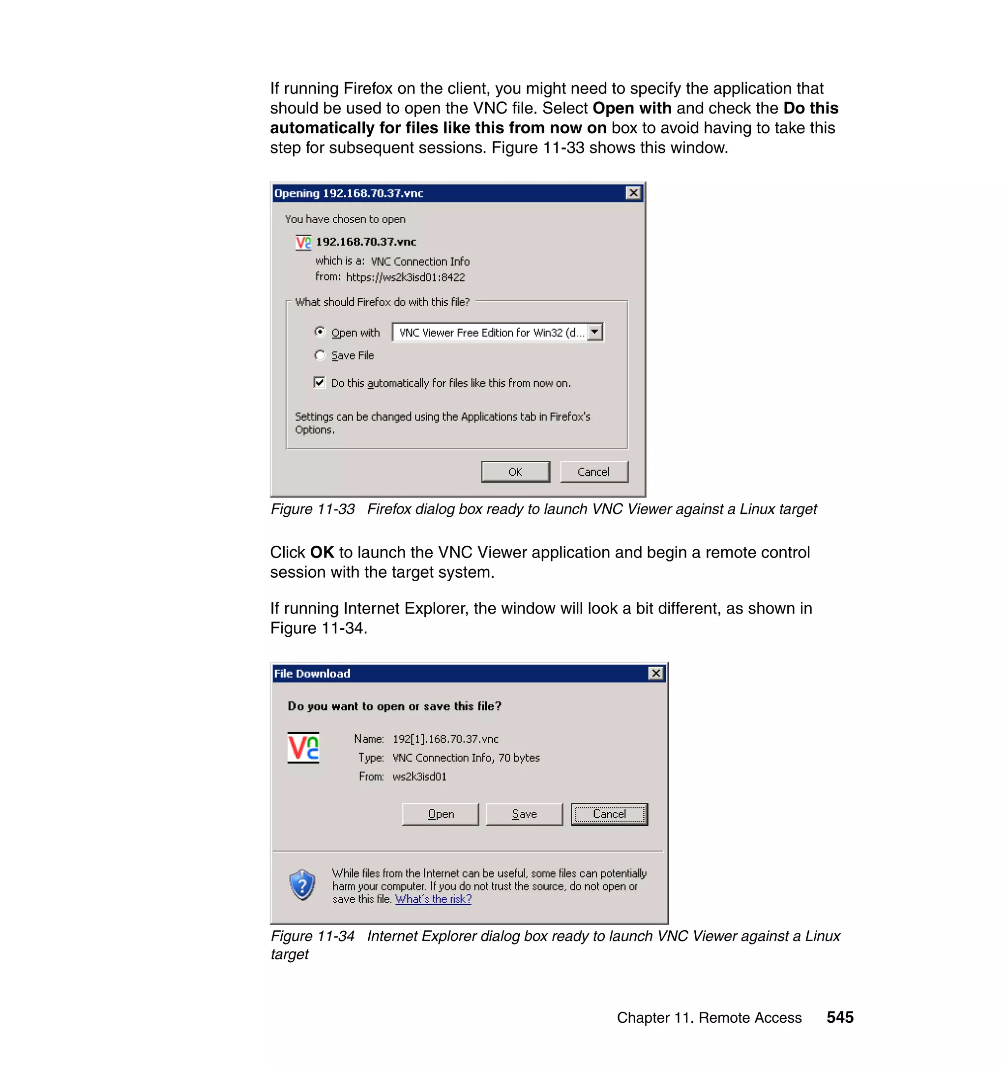 Chapter 11. Remote Access 545
If running Firefox on the client, you might need to specify the application that
should be used to open the VNC file. Select Open with and check the Do this
automatically for files like this from now on box to avoid having to take this
step for subsequent sessions. Figure 11-33 shows this window.
Figure 11-33 Firefox dialog box ready to launch VNC Viewer against a Linux target
Click OK to launch the VNC Viewer application and begin a remote control
session with the target system.
If running Internet Explorer, the window will look a bit different, as shown in
Figure 11-34.
Figure 11-34 Internet Explorer dialog box ready to launch VNC Viewer against a Linux
target
 