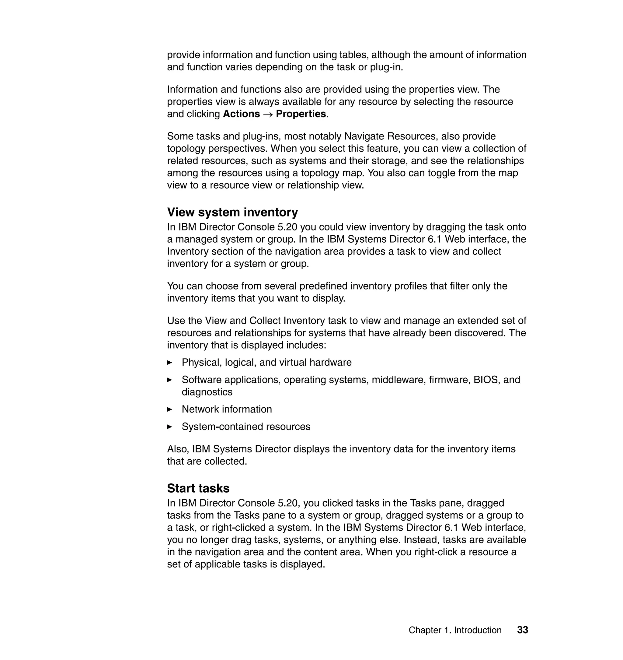 Chapter 1. Introduction 33
provide information and function using tables, although the amount of information
and function varies depending on the task or plug-in.
Information and functions also are provided using the properties view. The
properties view is always available for any resource by selecting the resource
and clicking Actions → Properties.
Some tasks and plug-ins, most notably Navigate Resources, also provide
topology perspectives. When you select this feature, you can view a collection of
related resources, such as systems and their storage, and see the relationships
among the resources using a topology map. You also can toggle from the map
view to a resource view or relationship view.
View system inventory
In IBM Director Console 5.20 you could view inventory by dragging the task onto
a managed system or group. In the IBM Systems Director 6.1 Web interface, the
Inventory section of the navigation area provides a task to view and collect
inventory for a system or group.
You can choose from several predefined inventory profiles that filter only the
inventory items that you want to display.
Use the View and Collect Inventory task to view and manage an extended set of
resources and relationships for systems that have already been discovered. The
inventory that is displayed includes:
Physical, logical, and virtual hardware
Software applications, operating systems, middleware, firmware, BIOS, and
diagnostics
Network information
System-contained resources
Also, IBM Systems Director displays the inventory data for the inventory items
that are collected.
Start tasks
In IBM Director Console 5.20, you clicked tasks in the Tasks pane, dragged
tasks from the Tasks pane to a system or group, dragged systems or a group to
a task, or right-clicked a system. In the IBM Systems Director 6.1 Web interface,
you no longer drag tasks, systems, or anything else. Instead, tasks are available
in the navigation area and the content area. When you right-click a resource a
set of applicable tasks is displayed.
 