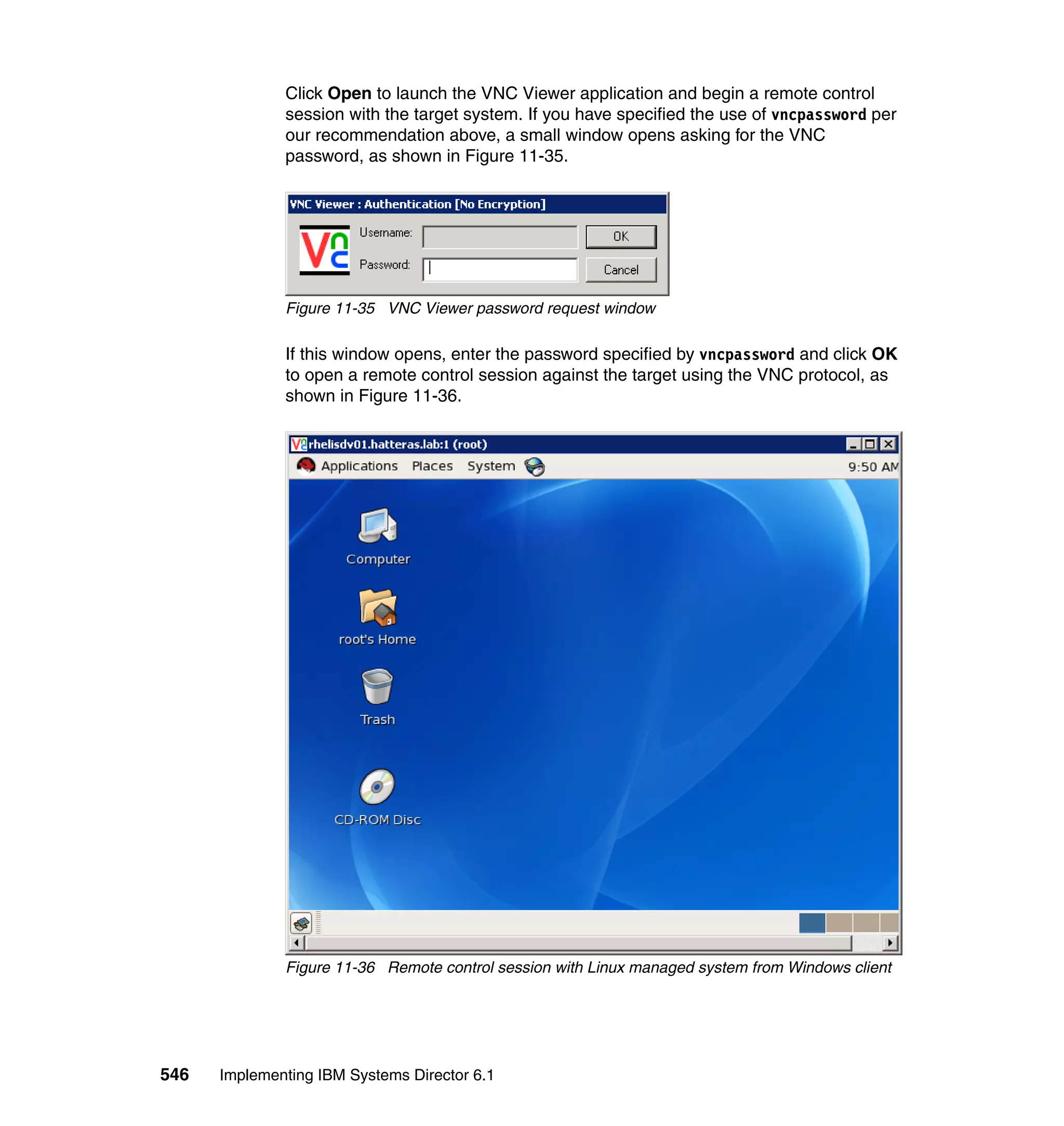 546 Implementing IBM Systems Director 6.1
Click Open to launch the VNC Viewer application and begin a remote control
session with the target system. If you have specified the use of vncpassword per
our recommendation above, a small window opens asking for the VNC
password, as shown in Figure 11-35.
Figure 11-35 VNC Viewer password request window
If this window opens, enter the password specified by vncpassword and click OK
to open a remote control session against the target using the VNC protocol, as
shown in Figure 11-36.
Figure 11-36 Remote control session with Linux managed system from Windows client
 