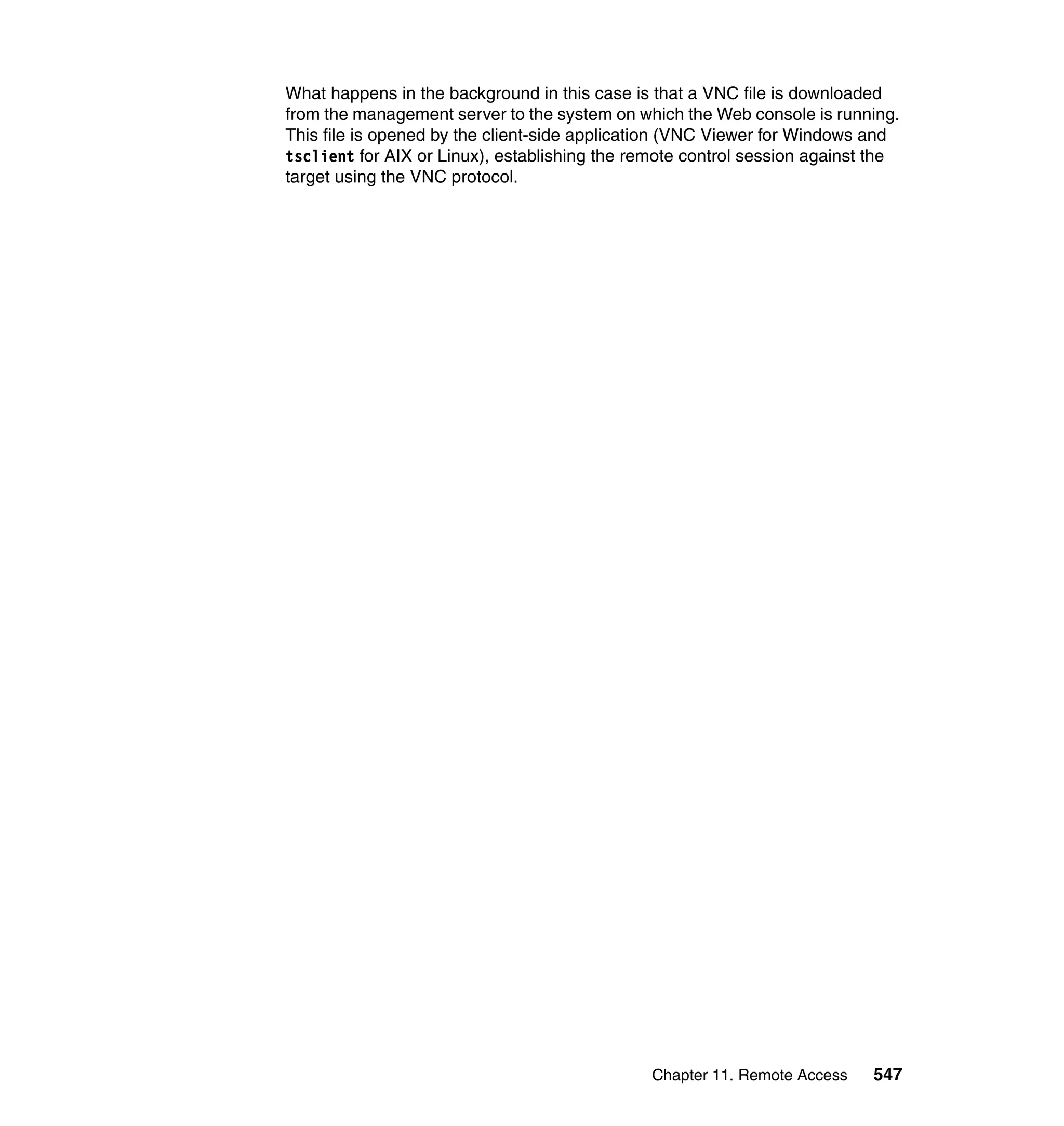 Chapter 11. Remote Access 547
What happens in the background in this case is that a VNC file is downloaded
from the management server to the system on which the Web console is running.
This file is opened by the client-side application (VNC Viewer for Windows and
tsclient for AIX or Linux), establishing the remote control session against the
target using the VNC protocol.
 