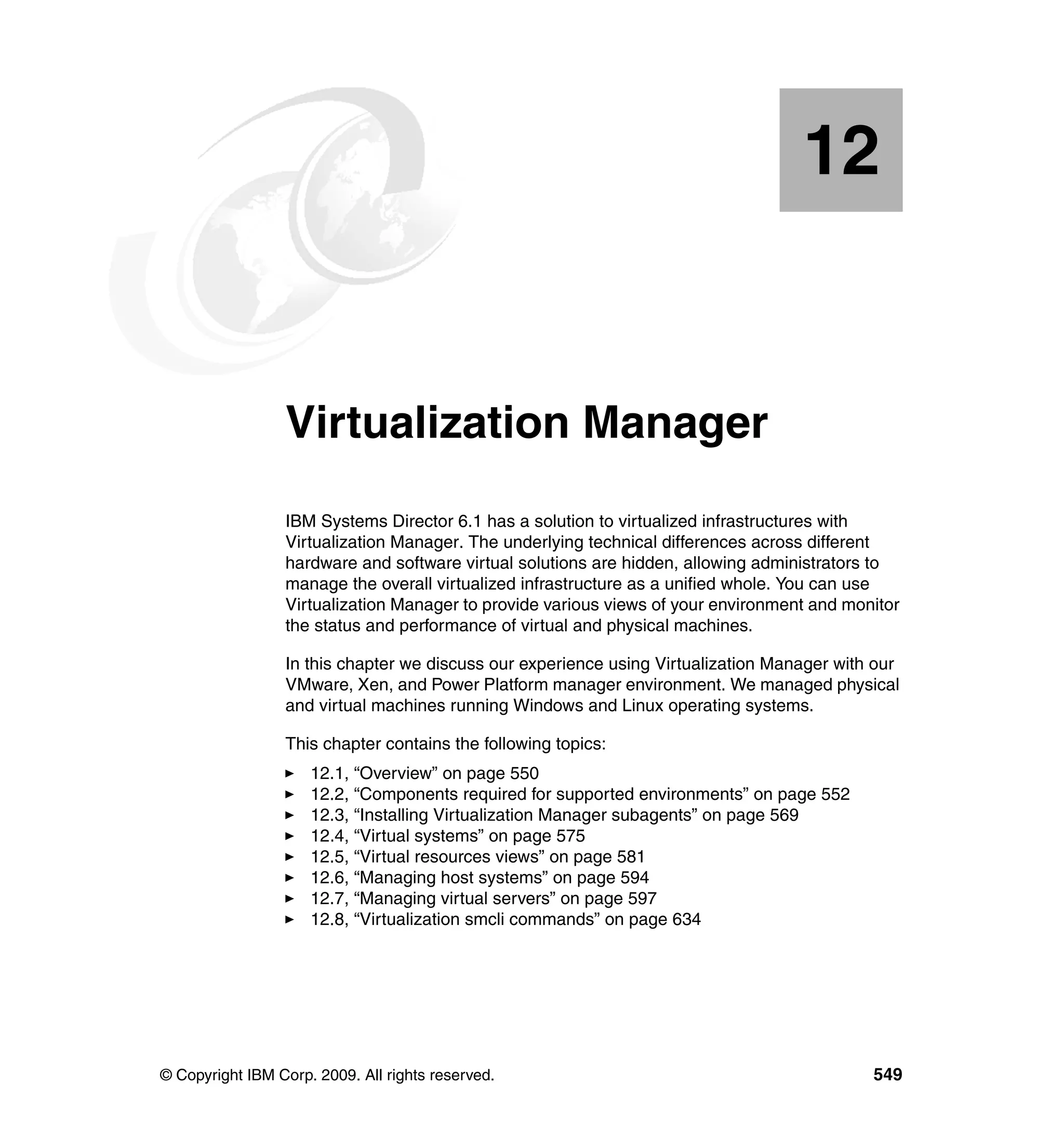 © Copyright IBM Corp. 2009. All rights reserved. 549
Chapter 12. Virtualization Manager
IBM Systems Director 6.1 has a solution to virtualized infrastructures with
Virtualization Manager. The underlying technical differences across different
hardware and software virtual solutions are hidden, allowing administrators to
manage the overall virtualized infrastructure as a unified whole. You can use
Virtualization Manager to provide various views of your environment and monitor
the status and performance of virtual and physical machines.
In this chapter we discuss our experience using Virtualization Manager with our
VMware, Xen, and Power Platform manager environment. We managed physical
and virtual machines running Windows and Linux operating systems.
This chapter contains the following topics:
12.1, “Overview” on page 550
12.2, “Components required for supported environments” on page 552
12.3, “Installing Virtualization Manager subagents” on page 569
12.4, “Virtual systems” on page 575
12.5, “Virtual resources views” on page 581
12.6, “Managing host systems” on page 594
12.7, “Managing virtual servers” on page 597
12.8, “Virtualization smcli commands” on page 634
12
 