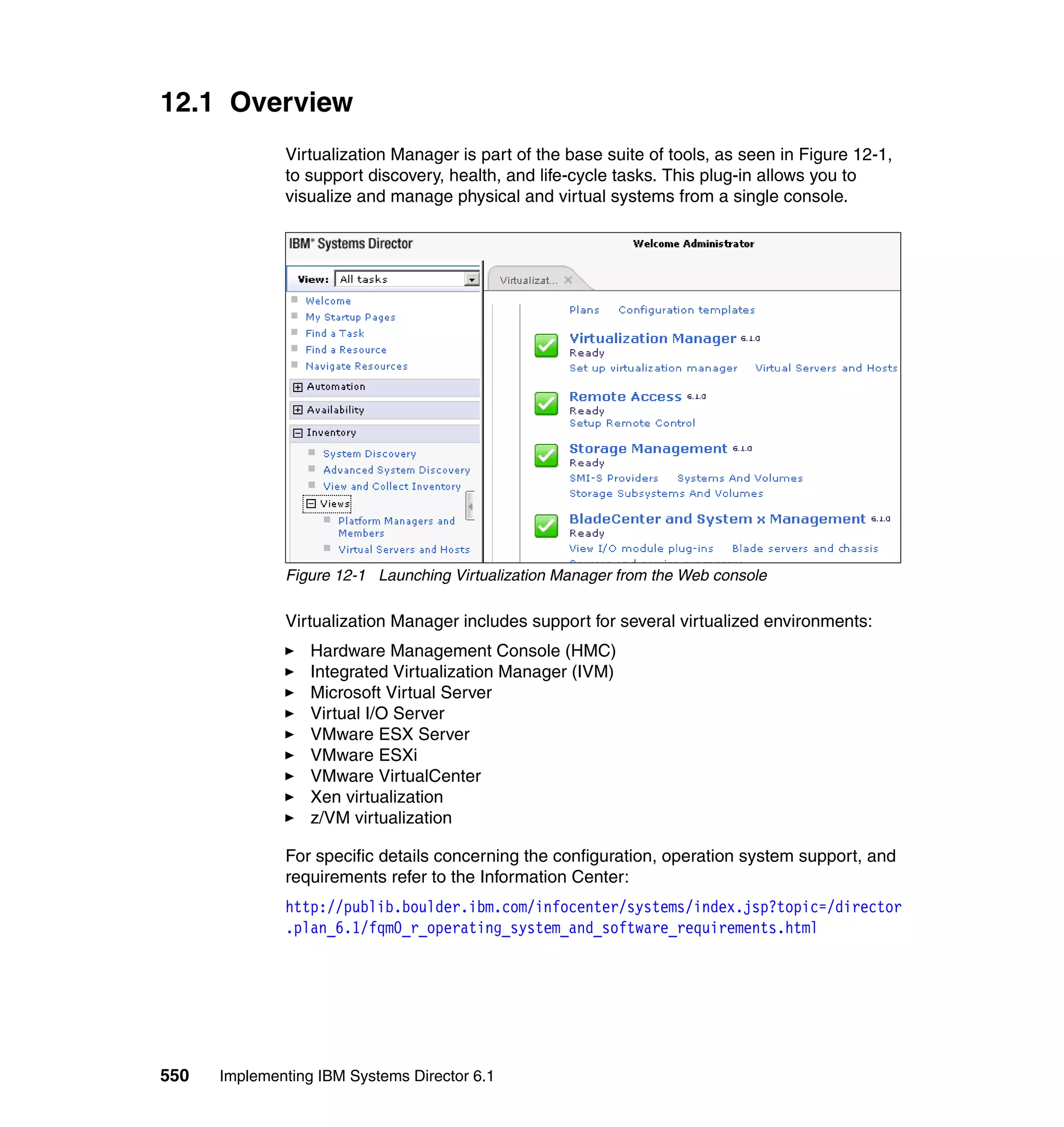 550 Implementing IBM Systems Director 6.1
12.1 Overview
Virtualization Manager is part of the base suite of tools, as seen in Figure 12-1,
to support discovery, health, and life-cycle tasks. This plug-in allows you to
visualize and manage physical and virtual systems from a single console.
Figure 12-1 Launching Virtualization Manager from the Web console
Virtualization Manager includes support for several virtualized environments:
Hardware Management Console (HMC)
Integrated Virtualization Manager (IVM)
Microsoft Virtual Server
Virtual I/O Server
VMware ESX Server
VMware ESXi
VMware VirtualCenter
Xen virtualization
z/VM virtualization
For specific details concerning the configuration, operation system support, and
requirements refer to the Information Center:
http://publib.boulder.ibm.com/infocenter/systems/index.jsp?topic=/director
.plan_6.1/fqm0_r_operating_system_and_software_requirements.html
 