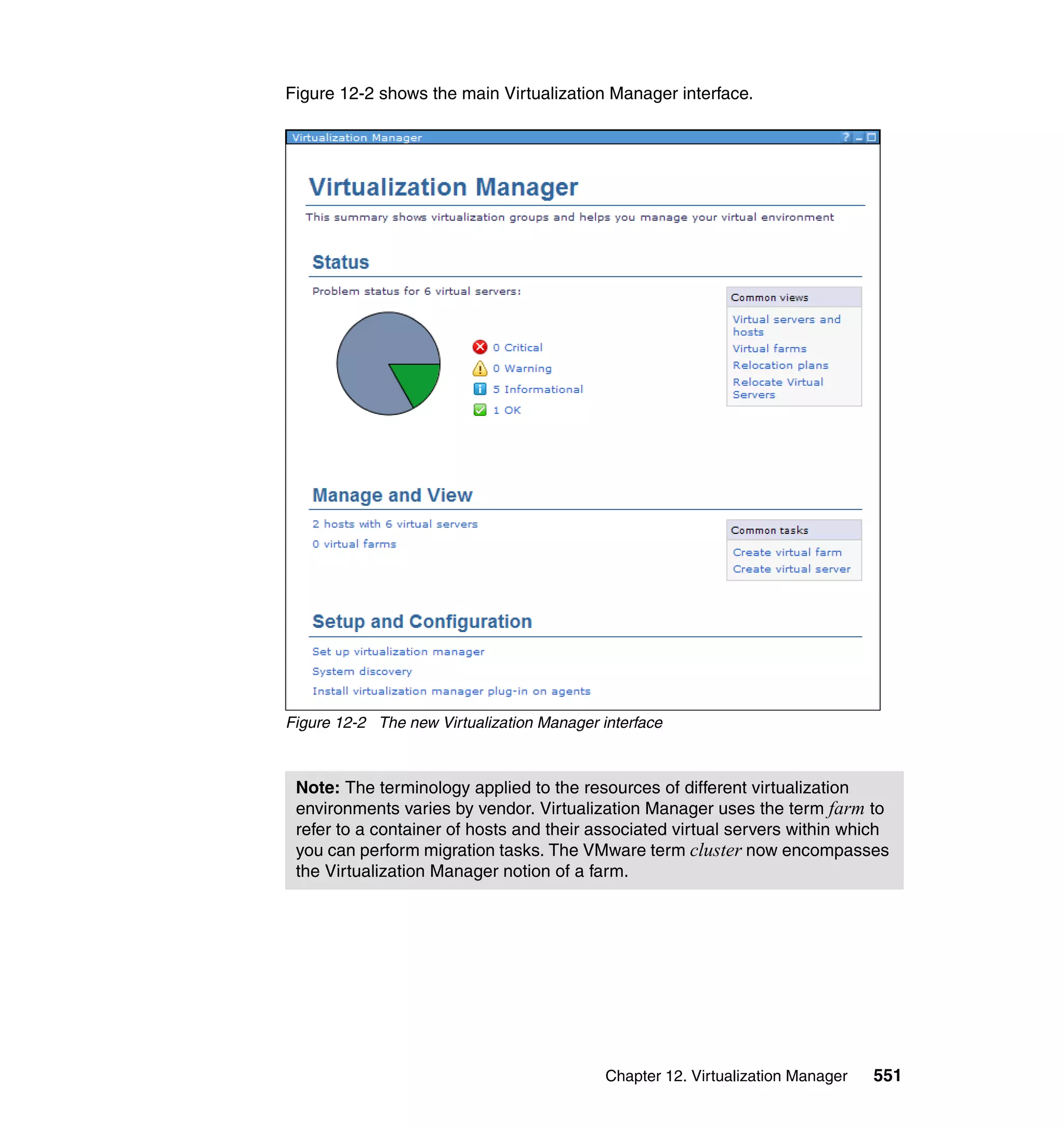 Chapter 12. Virtualization Manager 551
Figure 12-2 shows the main Virtualization Manager interface.
Figure 12-2 The new Virtualization Manager interface
Note: The terminology applied to the resources of different virtualization
environments varies by vendor. Virtualization Manager uses the term farm to
refer to a container of hosts and their associated virtual servers within which
you can perform migration tasks. The VMware term cluster now encompasses
the Virtualization Manager notion of a farm.
 