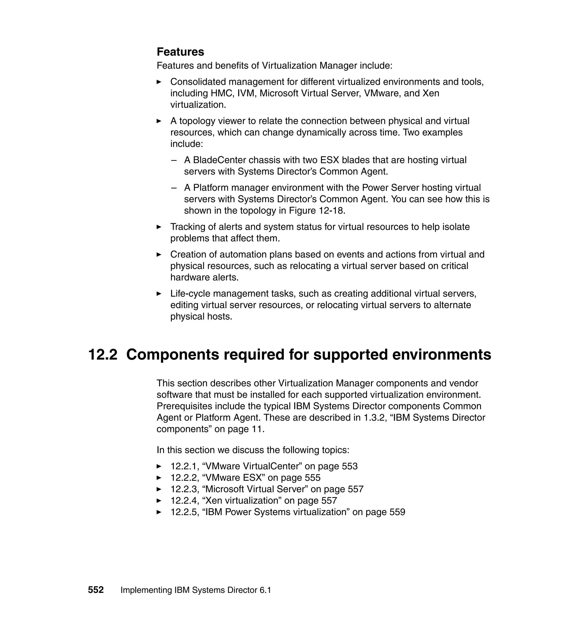 552 Implementing IBM Systems Director 6.1
Features
Features and benefits of Virtualization Manager include:
Consolidated management for different virtualized environments and tools,
including HMC, IVM, Microsoft Virtual Server, VMware, and Xen
virtualization.
A topology viewer to relate the connection between physical and virtual
resources, which can change dynamically across time. Two examples
include:
– A BladeCenter chassis with two ESX blades that are hosting virtual
servers with Systems Director’s Common Agent.
– A Platform manager environment with the Power Server hosting virtual
servers with Systems Director’s Common Agent. You can see how this is
shown in the topology in Figure 12-18.
Tracking of alerts and system status for virtual resources to help isolate
problems that affect them.
Creation of automation plans based on events and actions from virtual and
physical resources, such as relocating a virtual server based on critical
hardware alerts.
Life-cycle management tasks, such as creating additional virtual servers,
editing virtual server resources, or relocating virtual servers to alternate
physical hosts.
12.2 Components required for supported environments
This section describes other Virtualization Manager components and vendor
software that must be installed for each supported virtualization environment.
Prerequisites include the typical IBM Systems Director components Common
Agent or Platform Agent. These are described in 1.3.2, “IBM Systems Director
components” on page 11.
In this section we discuss the following topics:
12.2.1, “VMware VirtualCenter” on page 553
12.2.2, “VMware ESX” on page 555
12.2.3, “Microsoft Virtual Server” on page 557
12.2.4, “Xen virtualization” on page 557
12.2.5, “IBM Power Systems virtualization” on page 559
 