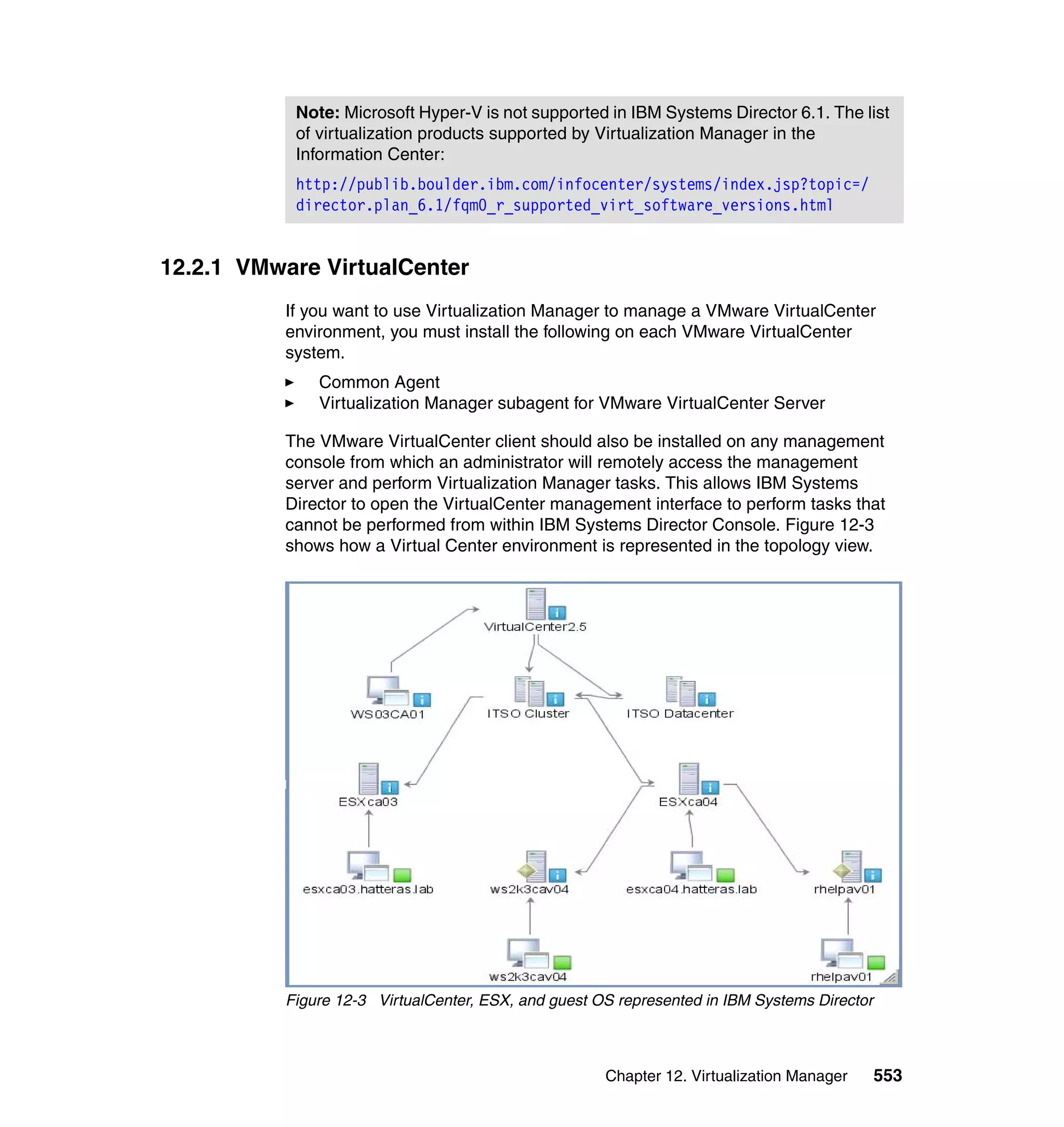 Chapter 12. Virtualization Manager 553
12.2.1 VMware VirtualCenter
If you want to use Virtualization Manager to manage a VMware VirtualCenter
environment, you must install the following on each VMware VirtualCenter
system.
Common Agent
Virtualization Manager subagent for VMware VirtualCenter Server
The VMware VirtualCenter client should also be installed on any management
console from which an administrator will remotely access the management
server and perform Virtualization Manager tasks. This allows IBM Systems
Director to open the VirtualCenter management interface to perform tasks that
cannot be performed from within IBM Systems Director Console. Figure 12-3
shows how a Virtual Center environment is represented in the topology view.
Figure 12-3 VirtualCenter, ESX, and guest OS represented in IBM Systems Director
Note: Microsoft Hyper-V is not supported in IBM Systems Director 6.1. The list
of virtualization products supported by Virtualization Manager in the
Information Center:
http://publib.boulder.ibm.com/infocenter/systems/index.jsp?topic=/
director.plan_6.1/fqm0_r_supported_virt_software_versions.html
 