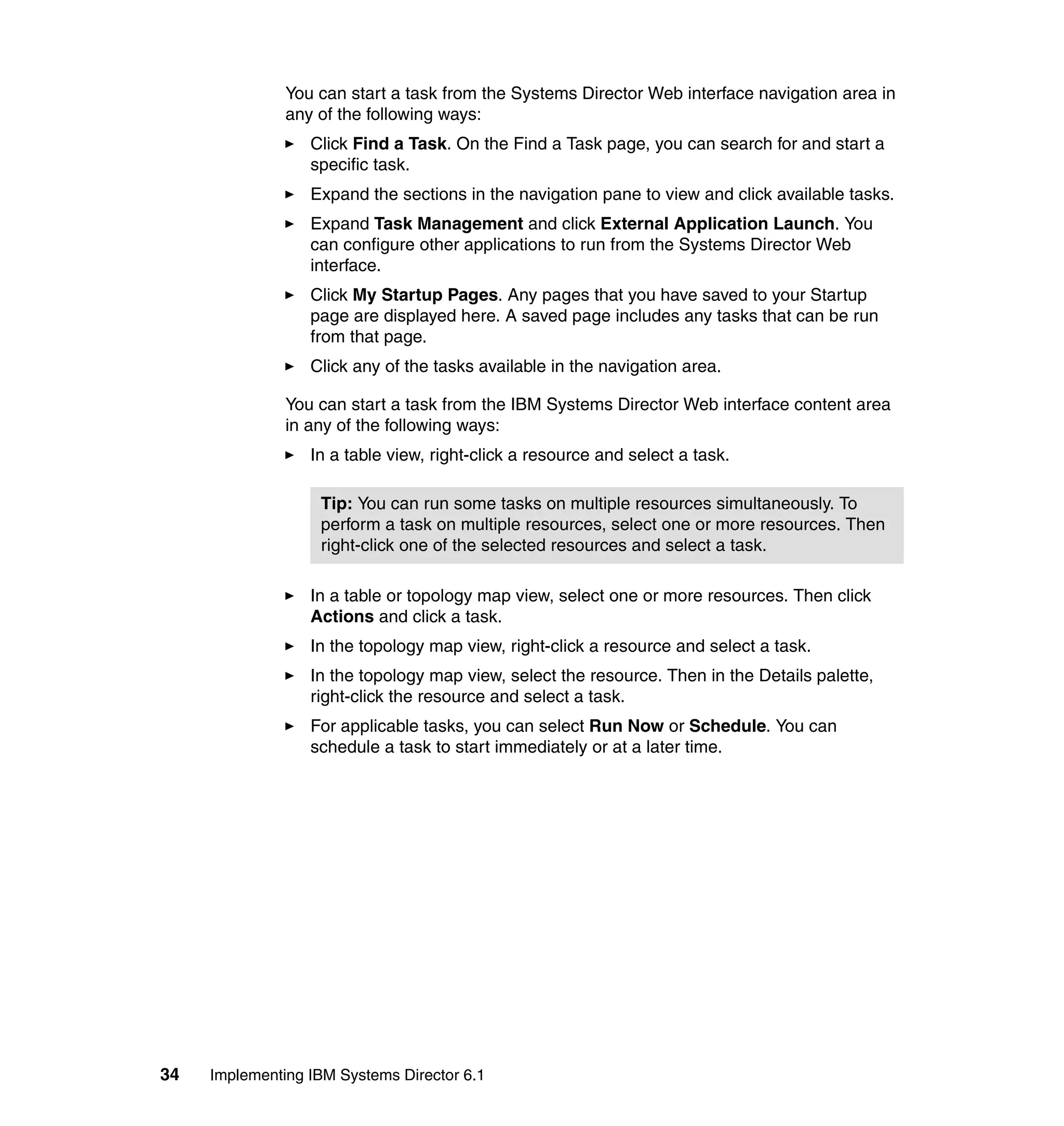 34 Implementing IBM Systems Director 6.1
You can start a task from the Systems Director Web interface navigation area in
any of the following ways:
Click Find a Task. On the Find a Task page, you can search for and start a
specific task.
Expand the sections in the navigation pane to view and click available tasks.
Expand Task Management and click External Application Launch. You
can configure other applications to run from the Systems Director Web
interface.
Click My Startup Pages. Any pages that you have saved to your Startup
page are displayed here. A saved page includes any tasks that can be run
from that page.
Click any of the tasks available in the navigation area.
You can start a task from the IBM Systems Director Web interface content area
in any of the following ways:
In a table view, right-click a resource and select a task.
In a table or topology map view, select one or more resources. Then click
Actions and click a task.
In the topology map view, right-click a resource and select a task.
In the topology map view, select the resource. Then in the Details palette,
right-click the resource and select a task.
For applicable tasks, you can select Run Now or Schedule. You can
schedule a task to start immediately or at a later time.
Tip: You can run some tasks on multiple resources simultaneously. To
perform a task on multiple resources, select one or more resources. Then
right-click one of the selected resources and select a task.
 