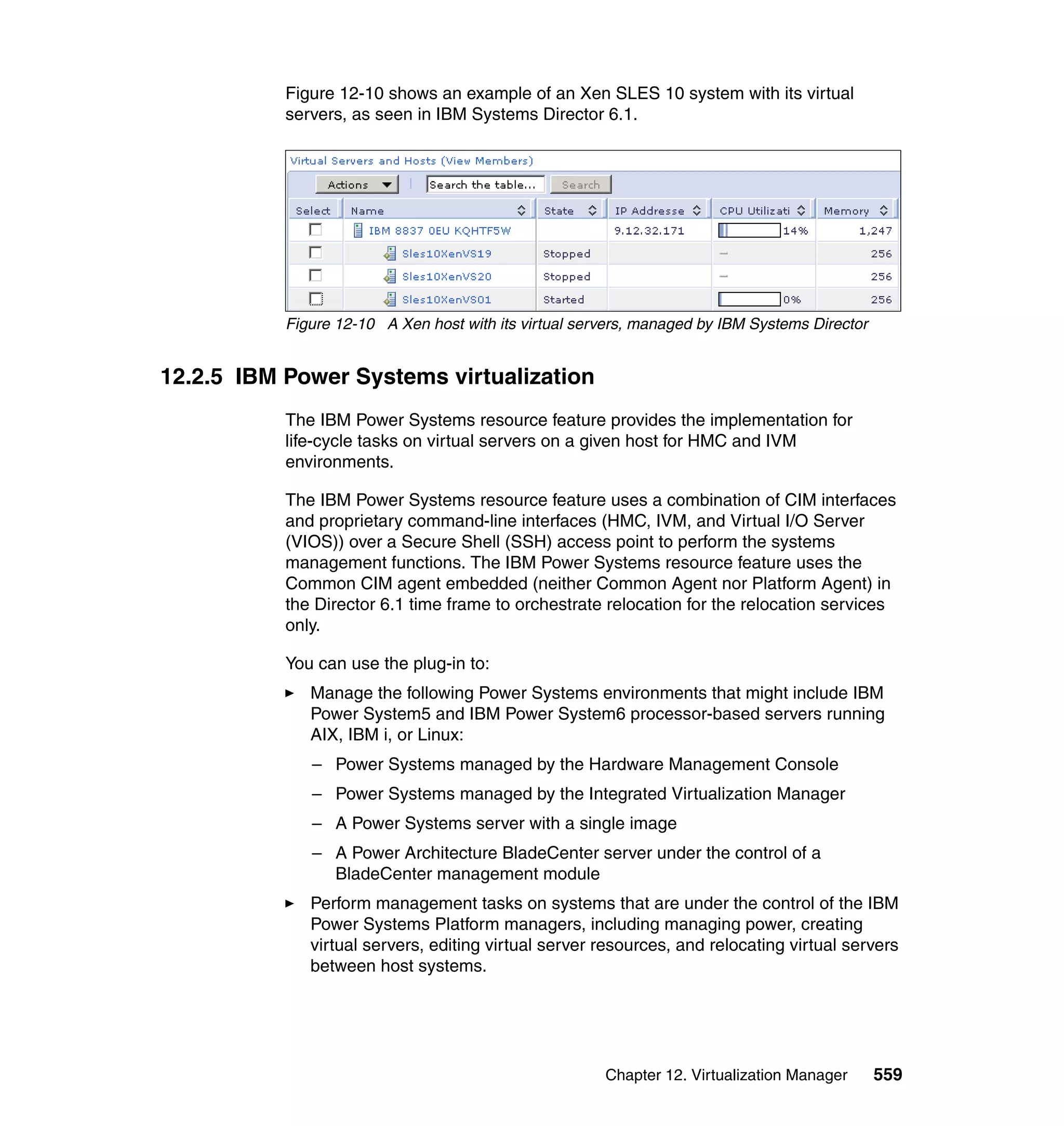 Chapter 12. Virtualization Manager 559
Figure 12-10 shows an example of an Xen SLES 10 system with its virtual
servers, as seen in IBM Systems Director 6.1.
Figure 12-10 A Xen host with its virtual servers, managed by IBM Systems Director
12.2.5 IBM Power Systems virtualization
The IBM Power Systems resource feature provides the implementation for
life-cycle tasks on virtual servers on a given host for HMC and IVM
environments.
The IBM Power Systems resource feature uses a combination of CIM interfaces
and proprietary command-line interfaces (HMC, IVM, and Virtual I/O Server
(VIOS)) over a Secure Shell (SSH) access point to perform the systems
management functions. The IBM Power Systems resource feature uses the
Common CIM agent embedded (neither Common Agent nor Platform Agent) in
the Director 6.1 time frame to orchestrate relocation for the relocation services
only.
You can use the plug-in to:
Manage the following Power Systems environments that might include IBM
Power System5 and IBM Power System6 processor-based servers running
AIX, IBM i, or Linux:
– Power Systems managed by the Hardware Management Console
– Power Systems managed by the Integrated Virtualization Manager
– A Power Systems server with a single image
– A Power Architecture BladeCenter server under the control of a
BladeCenter management module
Perform management tasks on systems that are under the control of the IBM
Power Systems Platform managers, including managing power, creating
virtual servers, editing virtual server resources, and relocating virtual servers
between host systems.
 