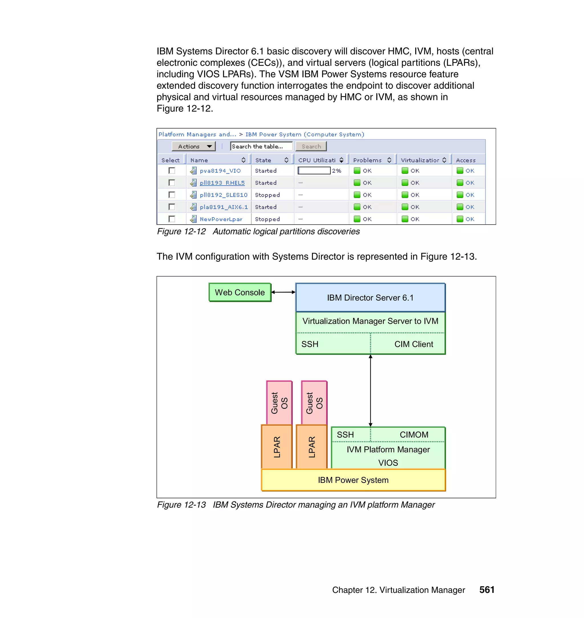 Chapter 12. Virtualization Manager 561
IBM Systems Director 6.1 basic discovery will discover HMC, IVM, hosts (central
electronic complexes (CECs)), and virtual servers (logical partitions (LPARs),
including VIOS LPARs). The VSM IBM Power Systems resource feature
extended discovery function interrogates the endpoint to discover additional
physical and virtual resources managed by HMC or IVM, as shown in
Figure 12-12.
Figure 12-12 Automatic logical partitions discoveries
The IVM configuration with Systems Director is represented in Figure 12-13.
Figure 12-13 IBM Systems Director managing an IVM platform Manager
Virtualization Manager Server to IVM
IBM Director Server 6.1
Web Console
Guest
OS
LPAR
Guest
OS
LPAR
SSH CIM Client
IVM Platform Manager
VIOS
SSH CIMOM
IBM Power System
 