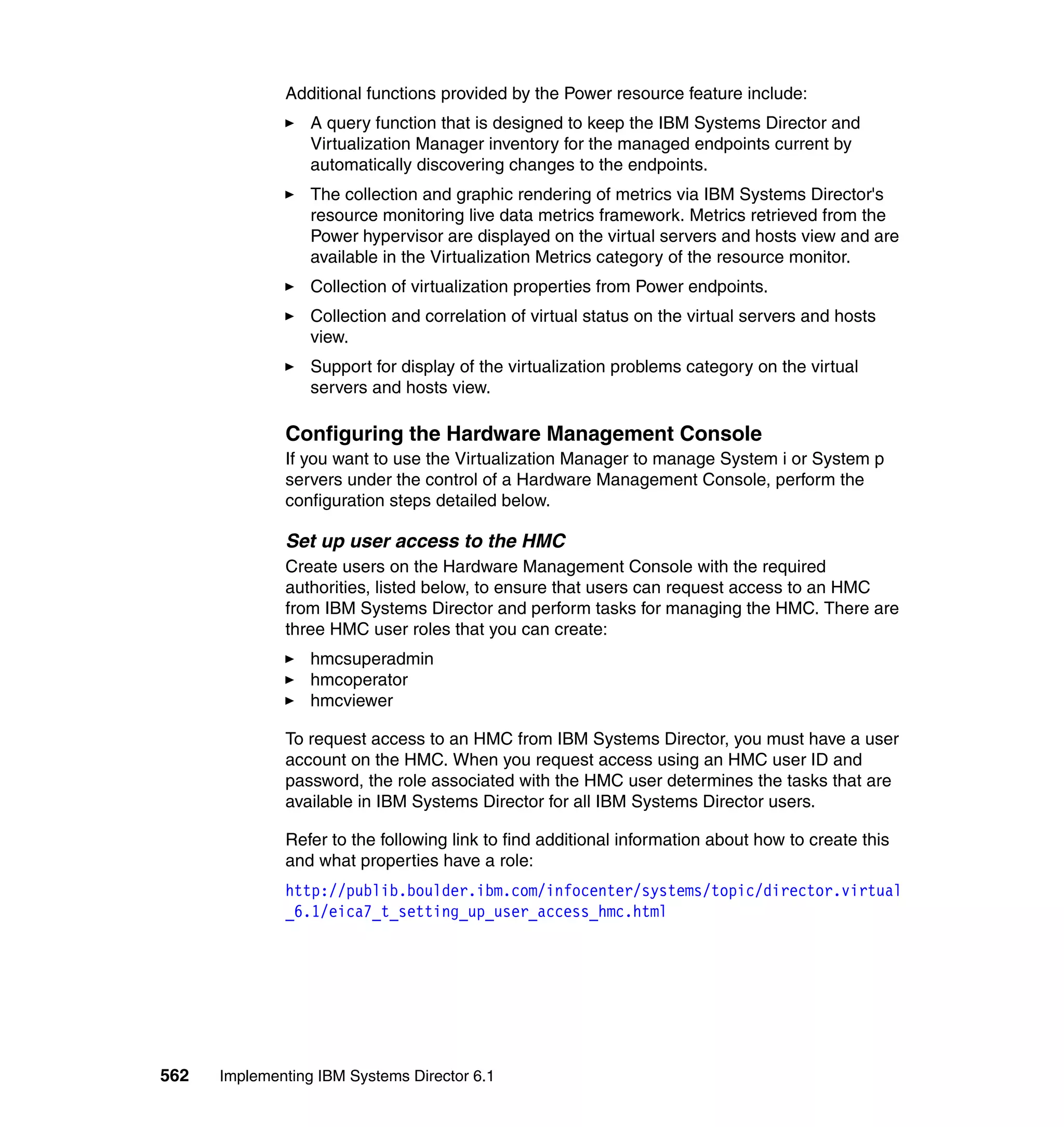 562 Implementing IBM Systems Director 6.1
Additional functions provided by the Power resource feature include:
A query function that is designed to keep the IBM Systems Director and
Virtualization Manager inventory for the managed endpoints current by
automatically discovering changes to the endpoints.
The collection and graphic rendering of metrics via IBM Systems Director's
resource monitoring live data metrics framework. Metrics retrieved from the
Power hypervisor are displayed on the virtual servers and hosts view and are
available in the Virtualization Metrics category of the resource monitor.
Collection of virtualization properties from Power endpoints.
Collection and correlation of virtual status on the virtual servers and hosts
view.
Support for display of the virtualization problems category on the virtual
servers and hosts view.
Configuring the Hardware Management Console
If you want to use the Virtualization Manager to manage System i or System p
servers under the control of a Hardware Management Console, perform the
configuration steps detailed below.
Set up user access to the HMC
Create users on the Hardware Management Console with the required
authorities, listed below, to ensure that users can request access to an HMC
from IBM Systems Director and perform tasks for managing the HMC. There are
three HMC user roles that you can create:
hmcsuperadmin
hmcoperator
hmcviewer
To request access to an HMC from IBM Systems Director, you must have a user
account on the HMC. When you request access using an HMC user ID and
password, the role associated with the HMC user determines the tasks that are
available in IBM Systems Director for all IBM Systems Director users.
Refer to the following link to find additional information about how to create this
and what properties have a role:
http://publib.boulder.ibm.com/infocenter/systems/topic/director.virtual
_6.1/eica7_t_setting_up_user_access_hmc.html
 
