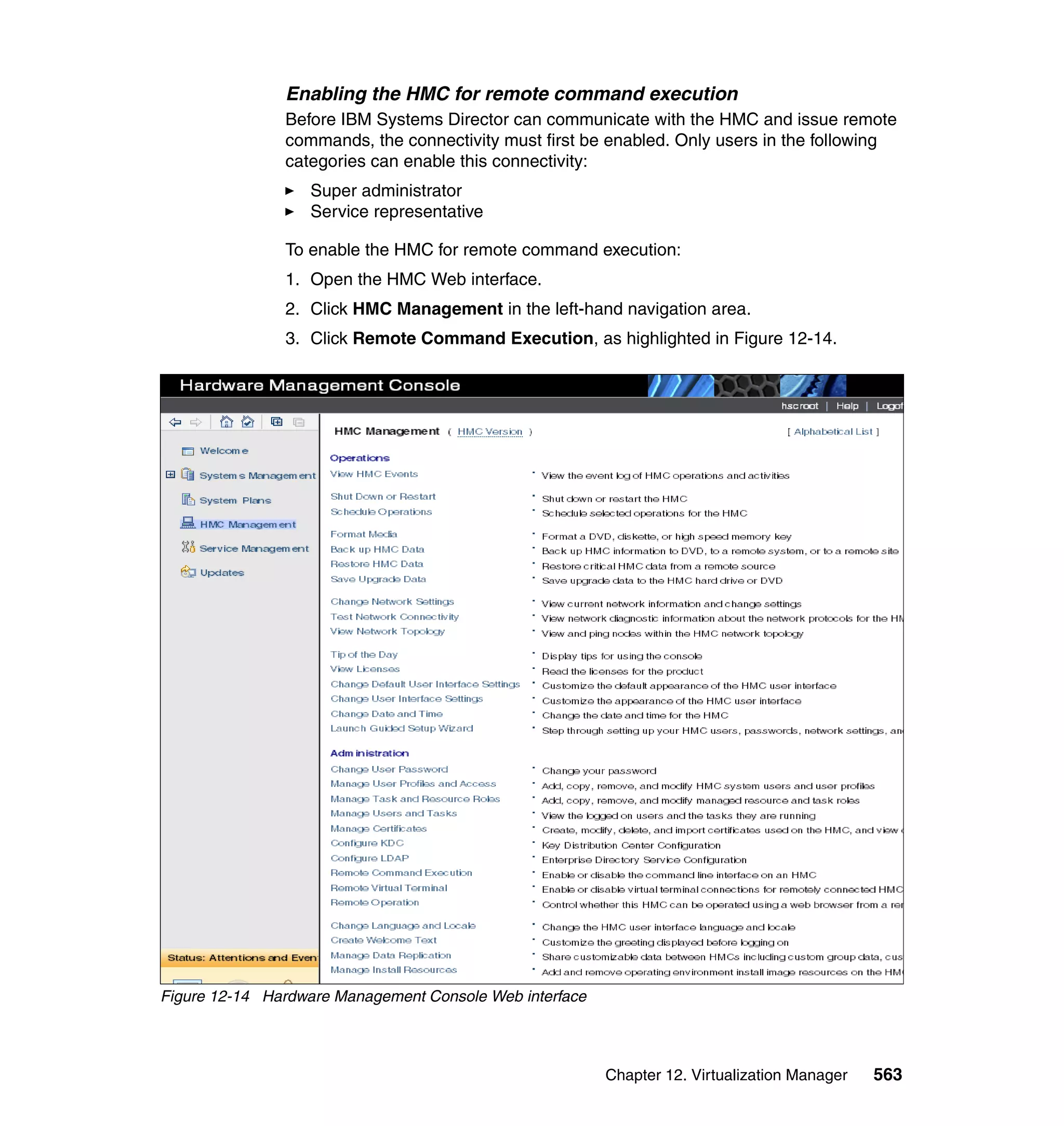 Chapter 12. Virtualization Manager 563
Enabling the HMC for remote command execution
Before IBM Systems Director can communicate with the HMC and issue remote
commands, the connectivity must first be enabled. Only users in the following
categories can enable this connectivity:
Super administrator
Service representative
To enable the HMC for remote command execution:
1. Open the HMC Web interface.
2. Click HMC Management in the left-hand navigation area.
3. Click Remote Command Execution, as highlighted in Figure 12-14.
Figure 12-14 Hardware Management Console Web interface
 