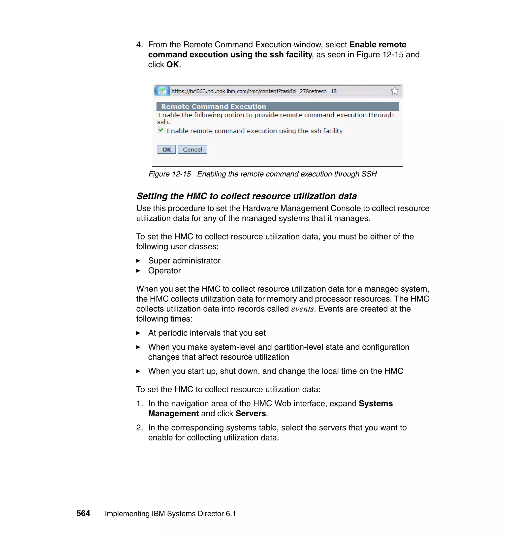 564 Implementing IBM Systems Director 6.1
4. From the Remote Command Execution window, select Enable remote
command execution using the ssh facility, as seen in Figure 12-15 and
click OK.
Figure 12-15 Enabling the remote command execution through SSH
Setting the HMC to collect resource utilization data
Use this procedure to set the Hardware Management Console to collect resource
utilization data for any of the managed systems that it manages.
To set the HMC to collect resource utilization data, you must be either of the
following user classes:
Super administrator
Operator
When you set the HMC to collect resource utilization data for a managed system,
the HMC collects utilization data for memory and processor resources. The HMC
collects utilization data into records called events. Events are created at the
following times:
At periodic intervals that you set
When you make system-level and partition-level state and configuration
changes that affect resource utilization
When you start up, shut down, and change the local time on the HMC
To set the HMC to collect resource utilization data:
1. In the navigation area of the HMC Web interface, expand Systems
Management and click Servers.
2. In the corresponding systems table, select the servers that you want to
enable for collecting utilization data.
 