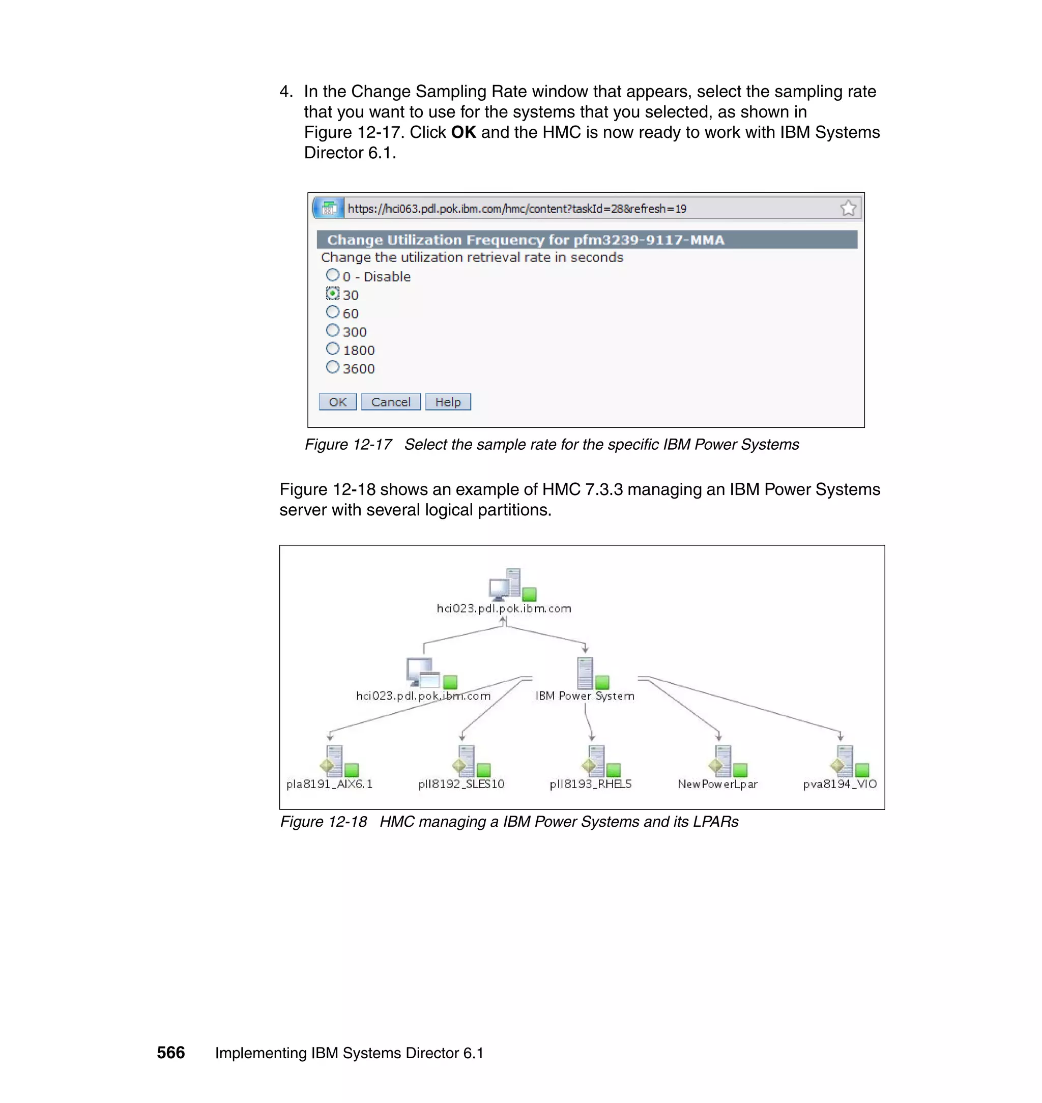566 Implementing IBM Systems Director 6.1
4. In the Change Sampling Rate window that appears, select the sampling rate
that you want to use for the systems that you selected, as shown in
Figure 12-17. Click OK and the HMC is now ready to work with IBM Systems
Director 6.1.
Figure 12-17 Select the sample rate for the specific IBM Power Systems
Figure 12-18 shows an example of HMC 7.3.3 managing an IBM Power Systems
server with several logical partitions.
Figure 12-18 HMC managing a IBM Power Systems and its LPARs
 