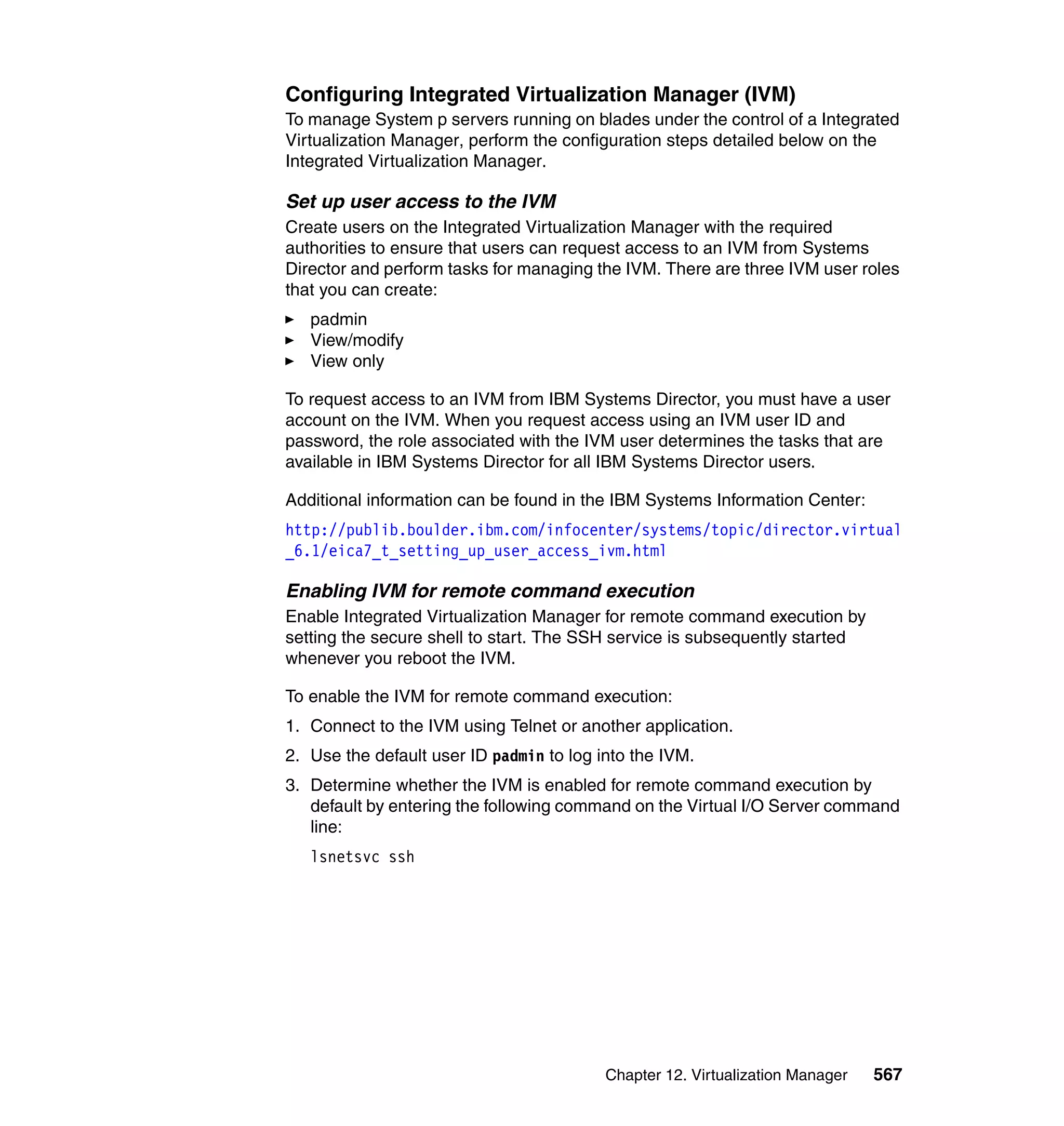 Chapter 12. Virtualization Manager 567
Configuring Integrated Virtualization Manager (IVM)
To manage System p servers running on blades under the control of a Integrated
Virtualization Manager, perform the configuration steps detailed below on the
Integrated Virtualization Manager.
Set up user access to the IVM
Create users on the Integrated Virtualization Manager with the required
authorities to ensure that users can request access to an IVM from Systems
Director and perform tasks for managing the IVM. There are three IVM user roles
that you can create:
padmin
View/modify
View only
To request access to an IVM from IBM Systems Director, you must have a user
account on the IVM. When you request access using an IVM user ID and
password, the role associated with the IVM user determines the tasks that are
available in IBM Systems Director for all IBM Systems Director users.
Additional information can be found in the IBM Systems Information Center:
http://publib.boulder.ibm.com/infocenter/systems/topic/director.virtual
_6.1/eica7_t_setting_up_user_access_ivm.html
Enabling IVM for remote command execution
Enable Integrated Virtualization Manager for remote command execution by
setting the secure shell to start. The SSH service is subsequently started
whenever you reboot the IVM.
To enable the IVM for remote command execution:
1. Connect to the IVM using Telnet or another application.
2. Use the default user ID padmin to log into the IVM.
3. Determine whether the IVM is enabled for remote command execution by
default by entering the following command on the Virtual I/O Server command
line:
lsnetsvc ssh
 