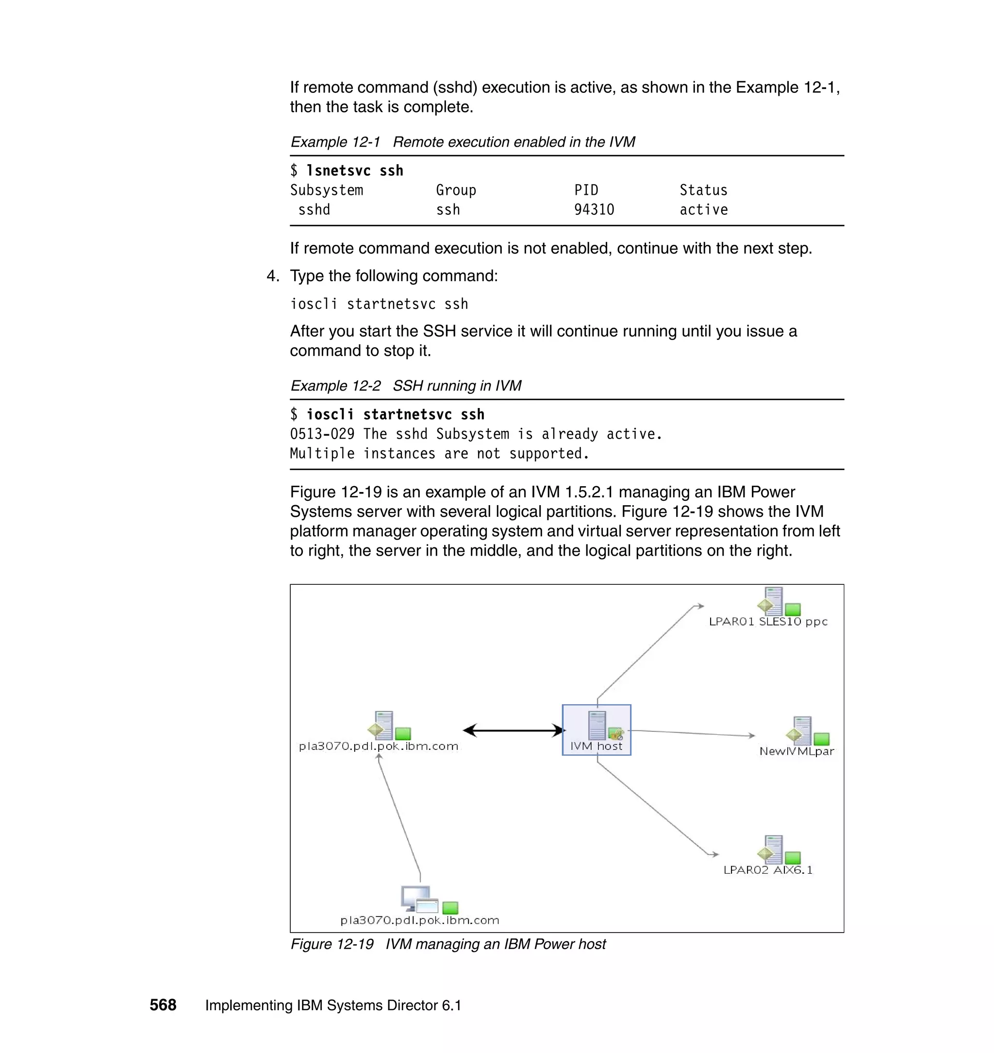 568 Implementing IBM Systems Director 6.1
If remote command (sshd) execution is active, as shown in the Example 12-1,
then the task is complete.
Example 12-1 Remote execution enabled in the IVM
$ lsnetsvc ssh
Subsystem Group PID Status
sshd ssh 94310 active
If remote command execution is not enabled, continue with the next step.
4. Type the following command:
ioscli startnetsvc ssh
After you start the SSH service it will continue running until you issue a
command to stop it.
Example 12-2 SSH running in IVM
$ ioscli startnetsvc ssh
0513-029 The sshd Subsystem is already active.
Multiple instances are not supported.
Figure 12-19 is an example of an IVM 1.5.2.1 managing an IBM Power
Systems server with several logical partitions. Figure 12-19 shows the IVM
platform manager operating system and virtual server representation from left
to right, the server in the middle, and the logical partitions on the right.
Figure 12-19 IVM managing an IBM Power host
 