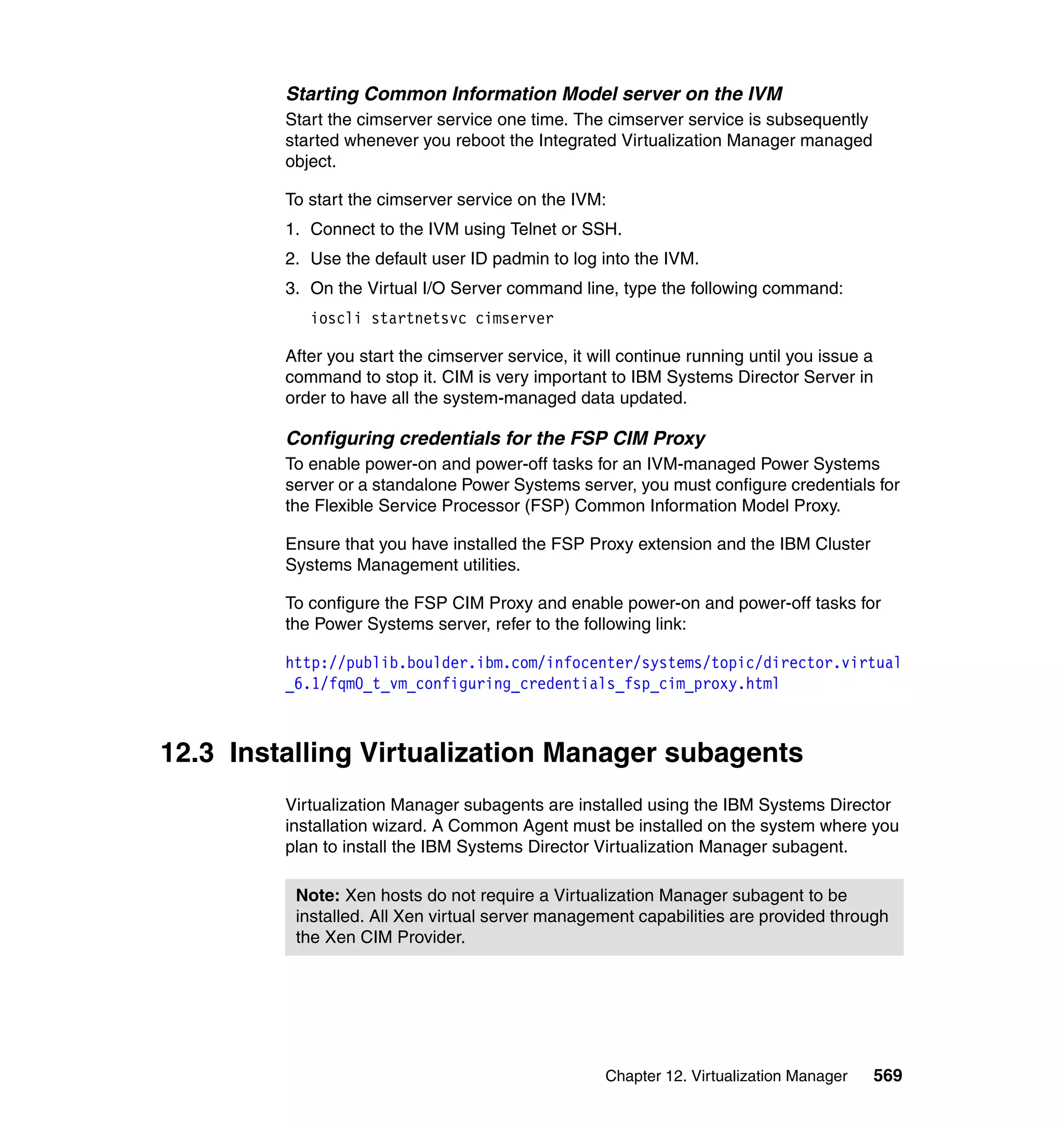Chapter 12. Virtualization Manager 569
Starting Common Information Model server on the IVM
Start the cimserver service one time. The cimserver service is subsequently
started whenever you reboot the Integrated Virtualization Manager managed
object.
To start the cimserver service on the IVM:
1. Connect to the IVM using Telnet or SSH.
2. Use the default user ID padmin to log into the IVM.
3. On the Virtual I/O Server command line, type the following command:
ioscli startnetsvc cimserver
After you start the cimserver service, it will continue running until you issue a
command to stop it. CIM is very important to IBM Systems Director Server in
order to have all the system-managed data updated.
Configuring credentials for the FSP CIM Proxy
To enable power-on and power-off tasks for an IVM-managed Power Systems
server or a standalone Power Systems server, you must configure credentials for
the Flexible Service Processor (FSP) Common Information Model Proxy.
Ensure that you have installed the FSP Proxy extension and the IBM Cluster
Systems Management utilities.
To configure the FSP CIM Proxy and enable power-on and power-off tasks for
the Power Systems server, refer to the following link:
http://publib.boulder.ibm.com/infocenter/systems/topic/director.virtual
_6.1/fqm0_t_vm_configuring_credentials_fsp_cim_proxy.html
12.3 Installing Virtualization Manager subagents
Virtualization Manager subagents are installed using the IBM Systems Director
installation wizard. A Common Agent must be installed on the system where you
plan to install the IBM Systems Director Virtualization Manager subagent.
Note: Xen hosts do not require a Virtualization Manager subagent to be
installed. All Xen virtual server management capabilities are provided through
the Xen CIM Provider.
 
