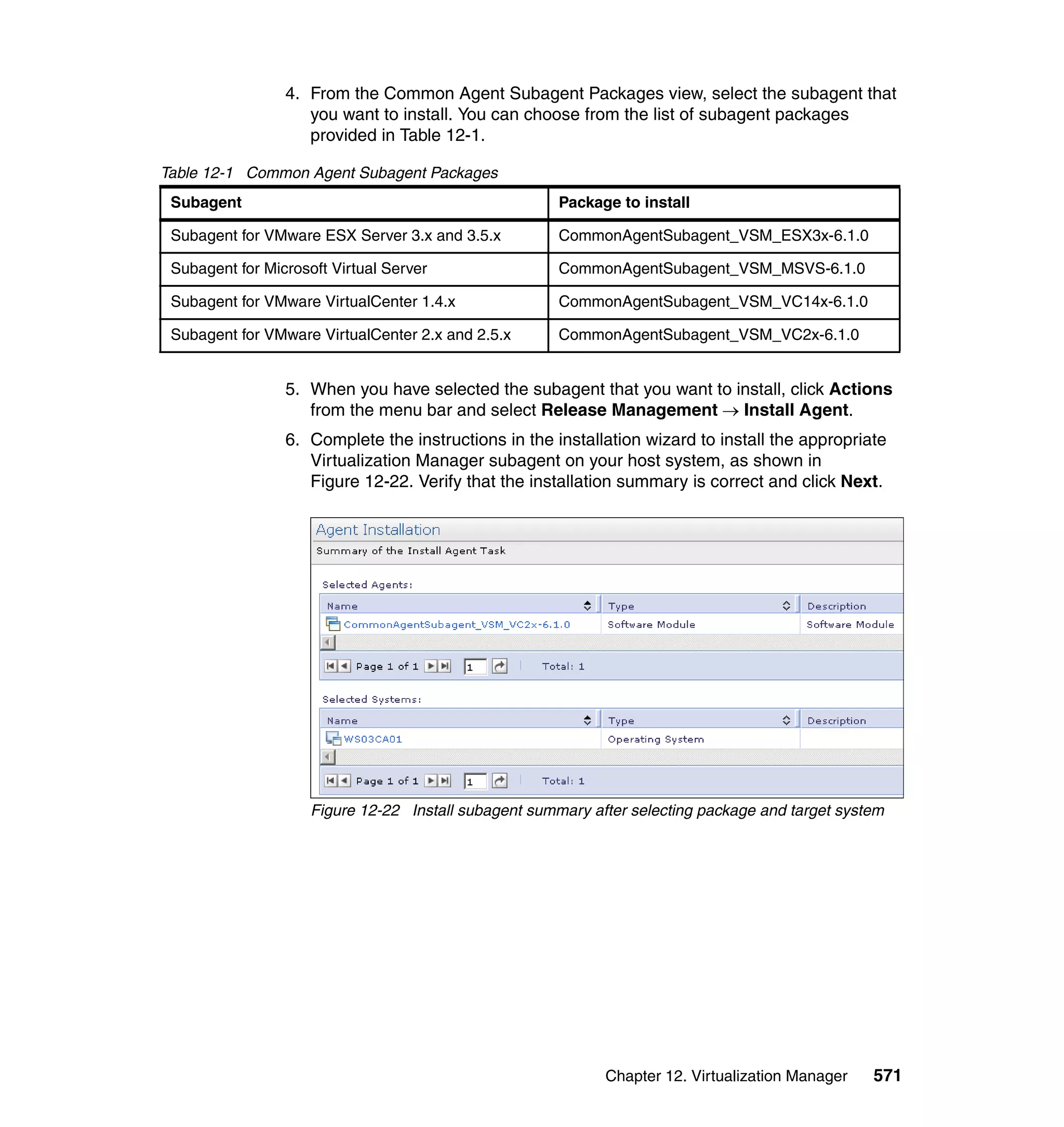 Chapter 12. Virtualization Manager 571
4. From the Common Agent Subagent Packages view, select the subagent that
you want to install. You can choose from the list of subagent packages
provided in Table 12-1.
Table 12-1 Common Agent Subagent Packages
5. When you have selected the subagent that you want to install, click Actions
from the menu bar and select Release Management → Install Agent.
6. Complete the instructions in the installation wizard to install the appropriate
Virtualization Manager subagent on your host system, as shown in
Figure 12-22. Verify that the installation summary is correct and click Next.
Figure 12-22 Install subagent summary after selecting package and target system
Subagent Package to install
Subagent for VMware ESX Server 3.x and 3.5.x CommonAgentSubagent_VSM_ESX3x-6.1.0
Subagent for Microsoft Virtual Server CommonAgentSubagent_VSM_MSVS-6.1.0
Subagent for VMware VirtualCenter 1.4.x CommonAgentSubagent_VSM_VC14x-6.1.0
Subagent for VMware VirtualCenter 2.x and 2.5.x CommonAgentSubagent_VSM_VC2x-6.1.0
 