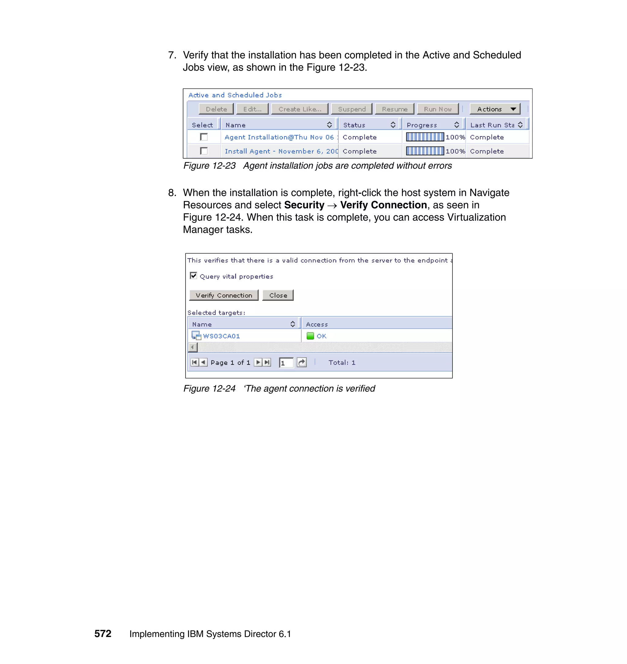 572 Implementing IBM Systems Director 6.1
7. Verify that the installation has been completed in the Active and Scheduled
Jobs view, as shown in the Figure 12-23.
Figure 12-23 Agent installation jobs are completed without errors
8. When the installation is complete, right-click the host system in Navigate
Resources and select Security → Verify Connection, as seen in
Figure 12-24. When this task is complete, you can access Virtualization
Manager tasks.
Figure 12-24 ‘The agent connection is verified
 
