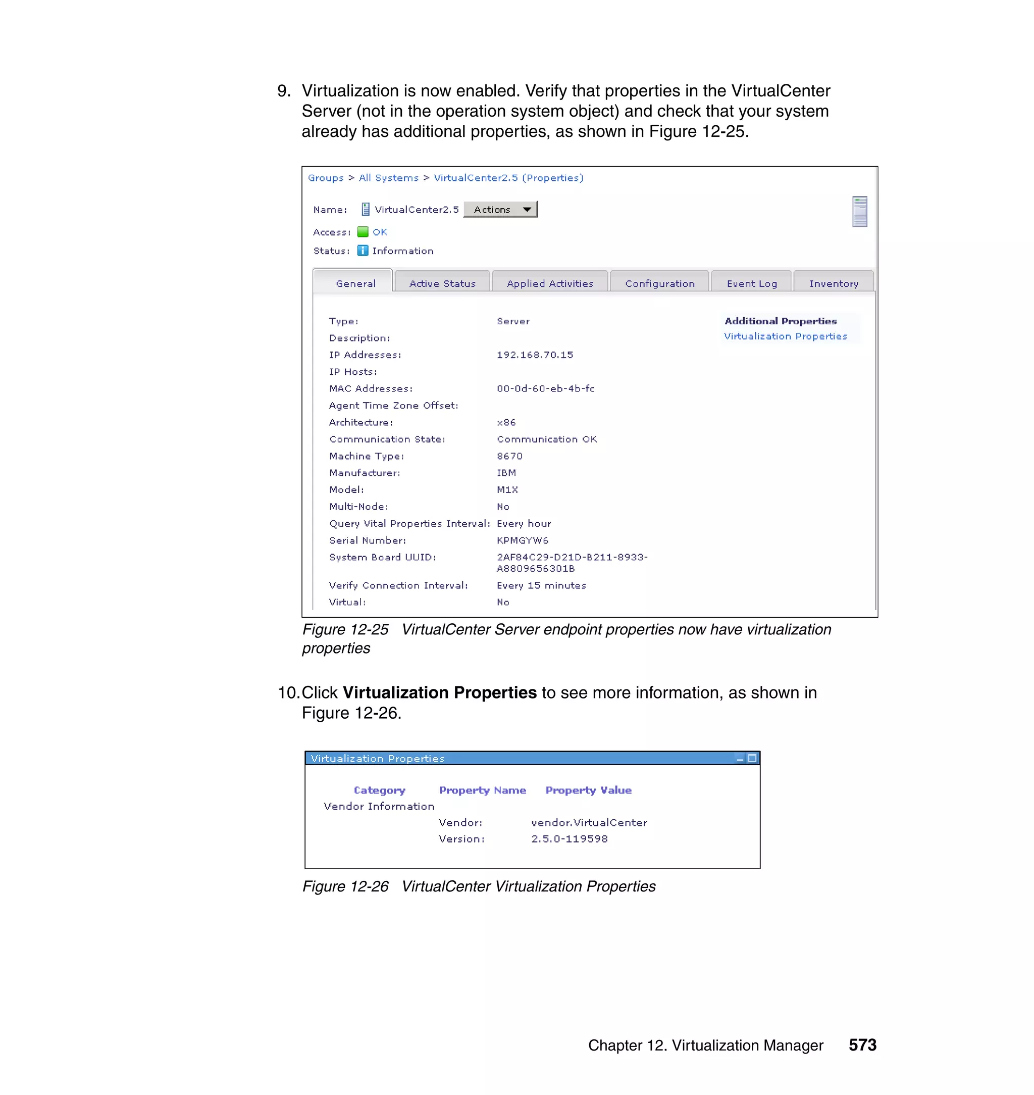 Chapter 12. Virtualization Manager 573
9. Virtualization is now enabled. Verify that properties in the VirtualCenter
Server (not in the operation system object) and check that your system
already has additional properties, as shown in Figure 12-25.
Figure 12-25 VirtualCenter Server endpoint properties now have virtualization
properties
10.Click Virtualization Properties to see more information, as shown in
Figure 12-26.
Figure 12-26 VirtualCenter Virtualization Properties
 