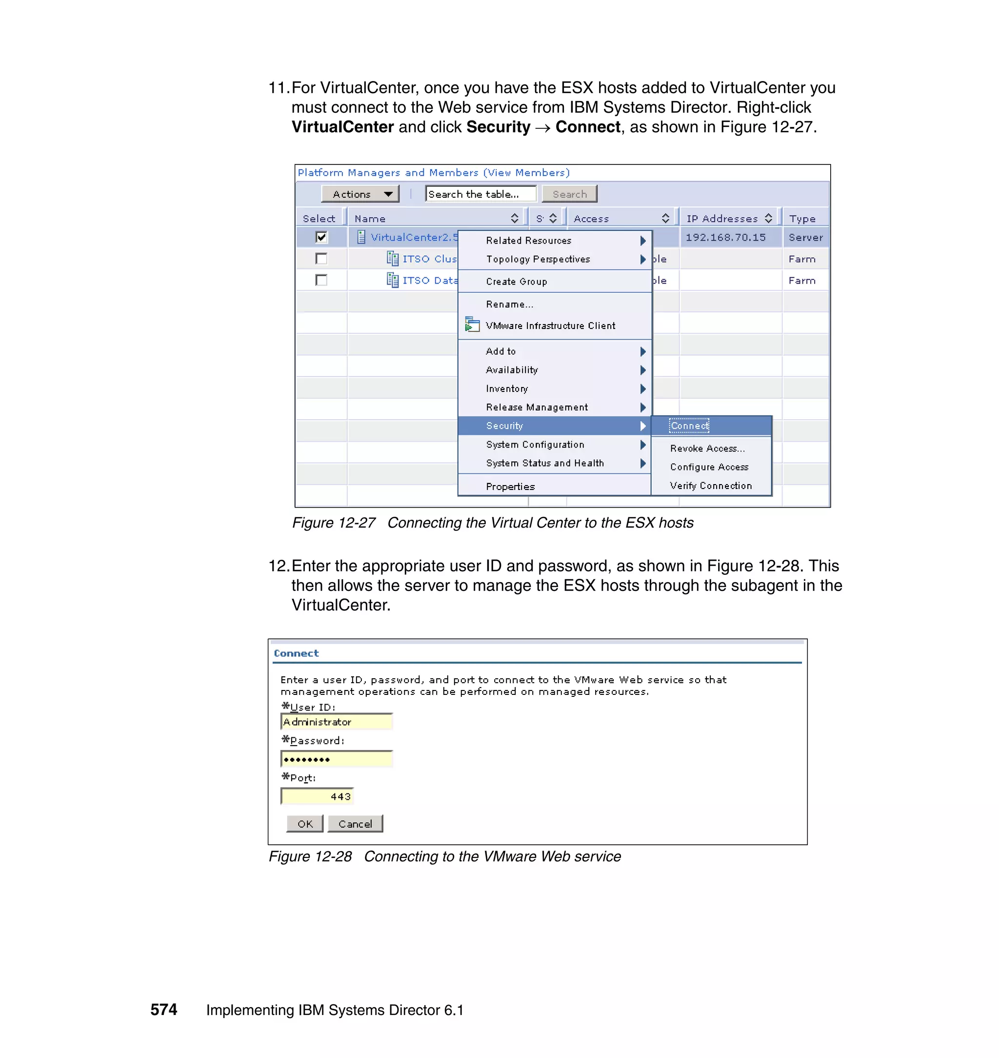 574 Implementing IBM Systems Director 6.1
11.For VirtualCenter, once you have the ESX hosts added to VirtualCenter you
must connect to the Web service from IBM Systems Director. Right-click
VirtualCenter and click Security → Connect, as shown in Figure 12-27.
Figure 12-27 Connecting the Virtual Center to the ESX hosts
12.Enter the appropriate user ID and password, as shown in Figure 12-28. This
then allows the server to manage the ESX hosts through the subagent in the
VirtualCenter.
Figure 12-28 Connecting to the VMware Web service
 