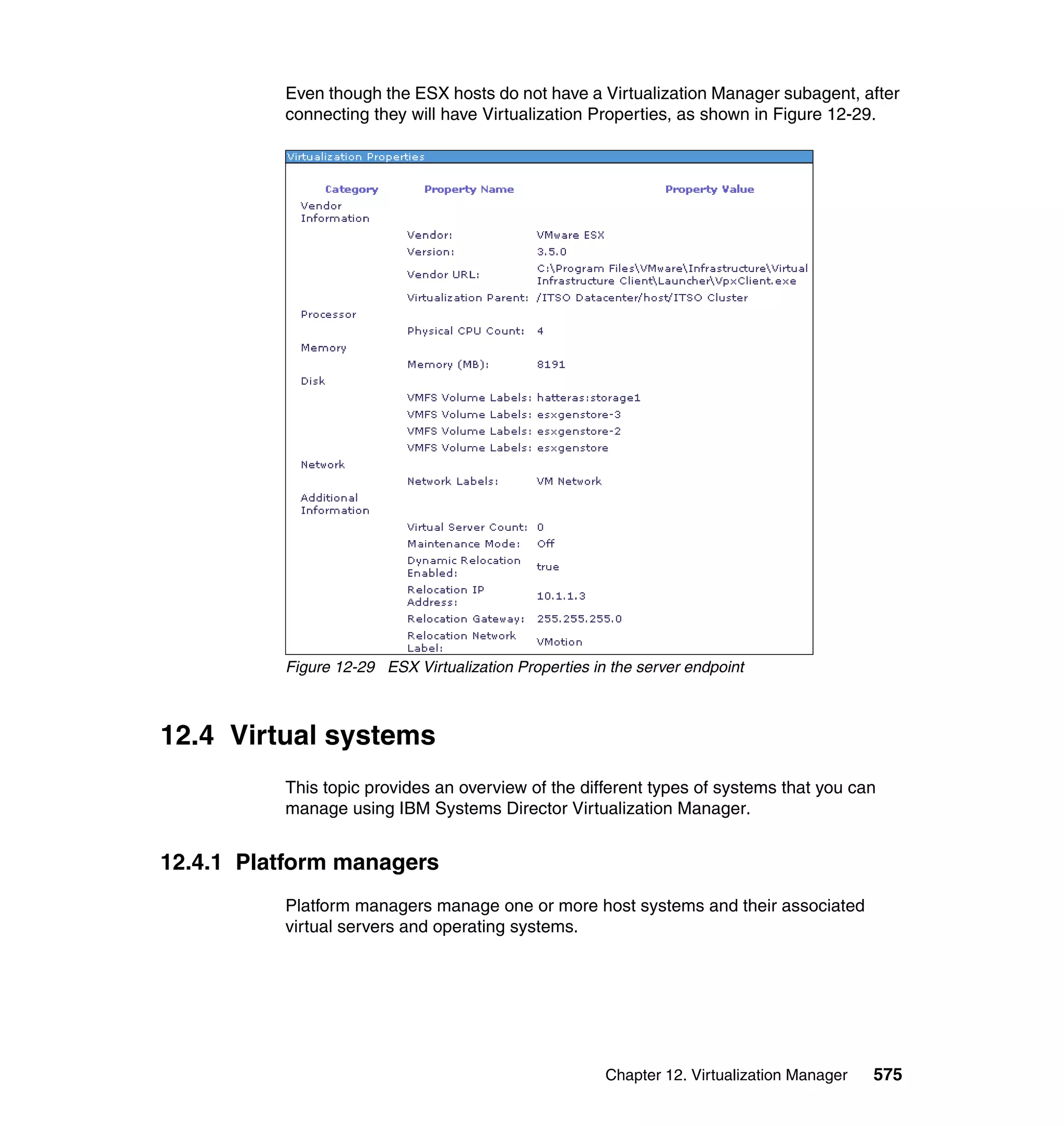 Chapter 12. Virtualization Manager 575
Even though the ESX hosts do not have a Virtualization Manager subagent, after
connecting they will have Virtualization Properties, as shown in Figure 12-29.
Figure 12-29 ESX Virtualization Properties in the server endpoint
12.4 Virtual systems
This topic provides an overview of the different types of systems that you can
manage using IBM Systems Director Virtualization Manager.
12.4.1 Platform managers
Platform managers manage one or more host systems and their associated
virtual servers and operating systems.
 