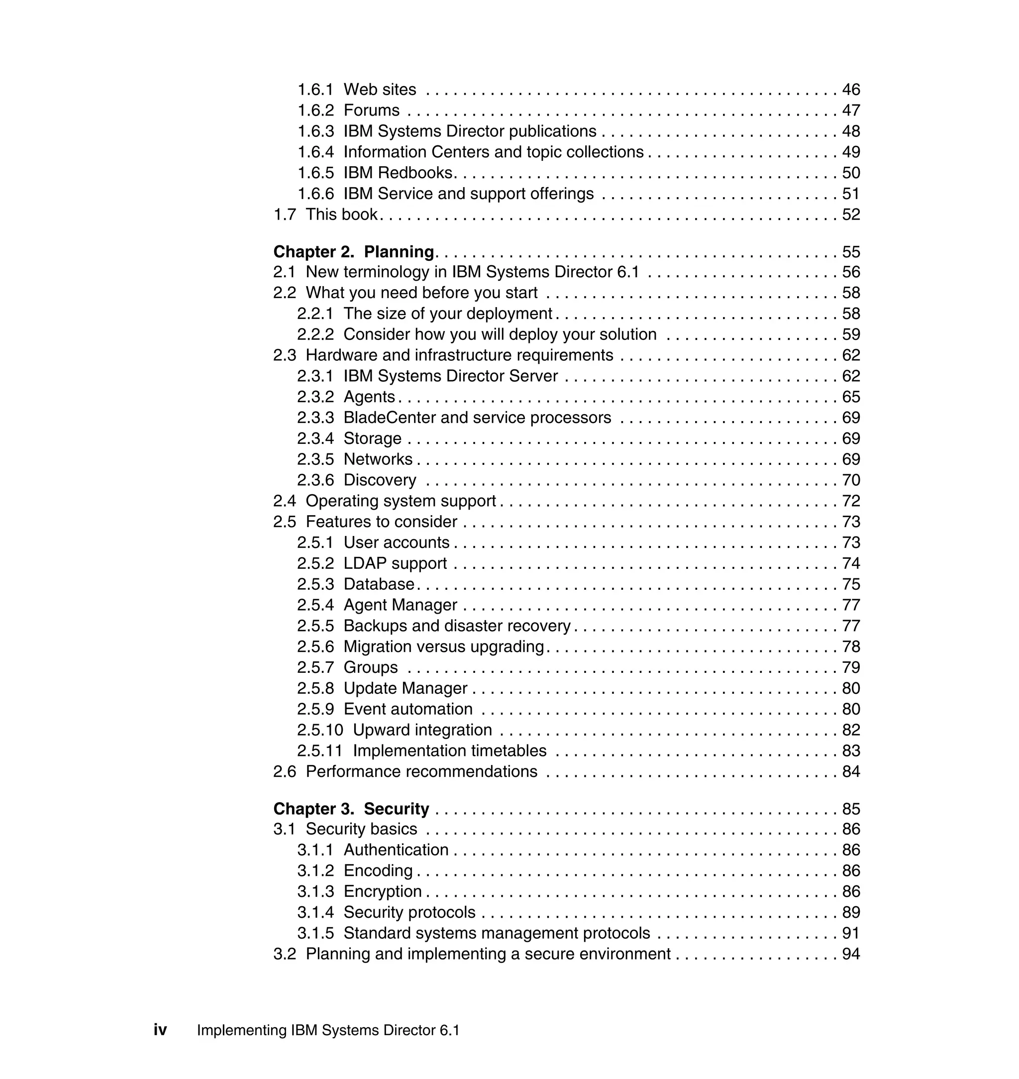 iv Implementing IBM Systems Director 6.1
1.6.1 Web sites . . . . . . . . . . . . . . . . . . . . . . . . . . . . . . . . . . . . . . . . . . . . . 46
1.6.2 Forums . . . . . . . . . . . . . . . . . . . . . . . . . . . . . . . . . . . . . . . . . . . . . . . 47
1.6.3 IBM Systems Director publications . . . . . . . . . . . . . . . . . . . . . . . . . . 48
1.6.4 Information Centers and topic collections . . . . . . . . . . . . . . . . . . . . . 49
1.6.5 IBM Redbooks. . . . . . . . . . . . . . . . . . . . . . . . . . . . . . . . . . . . . . . . . . 50
1.6.6 IBM Service and support offerings . . . . . . . . . . . . . . . . . . . . . . . . . . 51
1.7 This book. . . . . . . . . . . . . . . . . . . . . . . . . . . . . . . . . . . . . . . . . . . . . . . . . . 52
Chapter 2. Planning. . . . . . . . . . . . . . . . . . . . . . . . . . . . . . . . . . . . . . . . . . . . 55
2.1 New terminology in IBM Systems Director 6.1 . . . . . . . . . . . . . . . . . . . . . 56
2.2 What you need before you start . . . . . . . . . . . . . . . . . . . . . . . . . . . . . . . . 58
2.2.1 The size of your deployment . . . . . . . . . . . . . . . . . . . . . . . . . . . . . . . 58
2.2.2 Consider how you will deploy your solution . . . . . . . . . . . . . . . . . . . 59
2.3 Hardware and infrastructure requirements . . . . . . . . . . . . . . . . . . . . . . . . 62
2.3.1 IBM Systems Director Server . . . . . . . . . . . . . . . . . . . . . . . . . . . . . . 62
2.3.2 Agents . . . . . . . . . . . . . . . . . . . . . . . . . . . . . . . . . . . . . . . . . . . . . . . . 65
2.3.3 BladeCenter and service processors . . . . . . . . . . . . . . . . . . . . . . . . 69
2.3.4 Storage . . . . . . . . . . . . . . . . . . . . . . . . . . . . . . . . . . . . . . . . . . . . . . . 69
2.3.5 Networks . . . . . . . . . . . . . . . . . . . . . . . . . . . . . . . . . . . . . . . . . . . . . . 69
2.3.6 Discovery . . . . . . . . . . . . . . . . . . . . . . . . . . . . . . . . . . . . . . . . . . . . . 70
2.4 Operating system support . . . . . . . . . . . . . . . . . . . . . . . . . . . . . . . . . . . . . 72
2.5 Features to consider . . . . . . . . . . . . . . . . . . . . . . . . . . . . . . . . . . . . . . . . . 73
2.5.1 User accounts . . . . . . . . . . . . . . . . . . . . . . . . . . . . . . . . . . . . . . . . . . 73
2.5.2 LDAP support . . . . . . . . . . . . . . . . . . . . . . . . . . . . . . . . . . . . . . . . . . 74
2.5.3 Database. . . . . . . . . . . . . . . . . . . . . . . . . . . . . . . . . . . . . . . . . . . . . . 75
2.5.4 Agent Manager . . . . . . . . . . . . . . . . . . . . . . . . . . . . . . . . . . . . . . . . . 77
2.5.5 Backups and disaster recovery . . . . . . . . . . . . . . . . . . . . . . . . . . . . . 77
2.5.6 Migration versus upgrading. . . . . . . . . . . . . . . . . . . . . . . . . . . . . . . . 78
2.5.7 Groups . . . . . . . . . . . . . . . . . . . . . . . . . . . . . . . . . . . . . . . . . . . . . . . 79
2.5.8 Update Manager . . . . . . . . . . . . . . . . . . . . . . . . . . . . . . . . . . . . . . . . 80
2.5.9 Event automation . . . . . . . . . . . . . . . . . . . . . . . . . . . . . . . . . . . . . . . 80
2.5.10 Upward integration . . . . . . . . . . . . . . . . . . . . . . . . . . . . . . . . . . . . . 82
2.5.11 Implementation timetables . . . . . . . . . . . . . . . . . . . . . . . . . . . . . . . 83
2.6 Performance recommendations . . . . . . . . . . . . . . . . . . . . . . . . . . . . . . . . 84
Chapter 3. Security . . . . . . . . . . . . . . . . . . . . . . . . . . . . . . . . . . . . . . . . . . . . 85
3.1 Security basics . . . . . . . . . . . . . . . . . . . . . . . . . . . . . . . . . . . . . . . . . . . . . 86
3.1.1 Authentication . . . . . . . . . . . . . . . . . . . . . . . . . . . . . . . . . . . . . . . . . . 86
3.1.2 Encoding . . . . . . . . . . . . . . . . . . . . . . . . . . . . . . . . . . . . . . . . . . . . . . 86
3.1.3 Encryption . . . . . . . . . . . . . . . . . . . . . . . . . . . . . . . . . . . . . . . . . . . . . 86
3.1.4 Security protocols . . . . . . . . . . . . . . . . . . . . . . . . . . . . . . . . . . . . . . . 89
3.1.5 Standard systems management protocols . . . . . . . . . . . . . . . . . . . . 91
3.2 Planning and implementing a secure environment . . . . . . . . . . . . . . . . . . 94
 