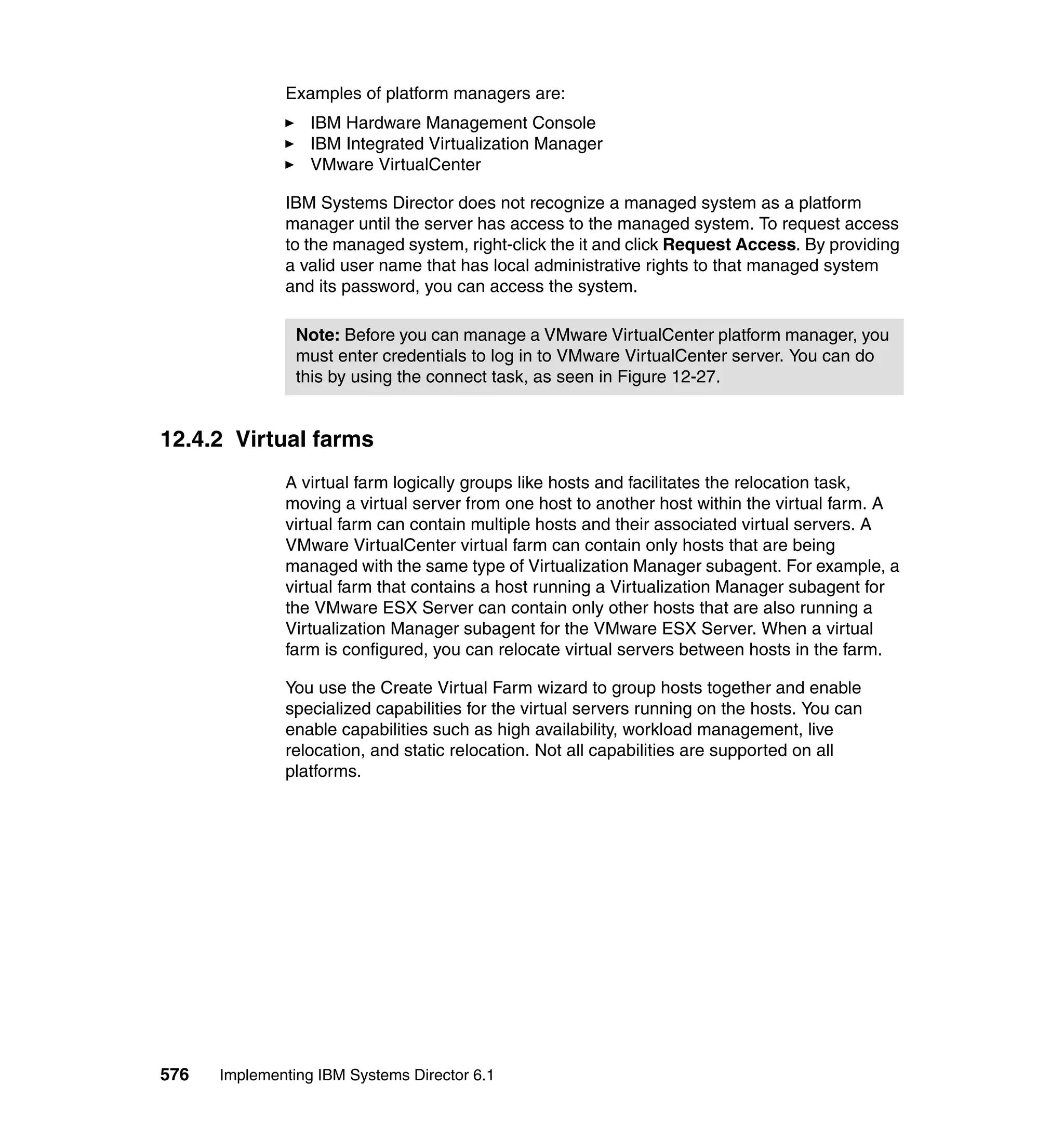 576 Implementing IBM Systems Director 6.1
Examples of platform managers are:
IBM Hardware Management Console
IBM Integrated Virtualization Manager
VMware VirtualCenter
IBM Systems Director does not recognize a managed system as a platform
manager until the server has access to the managed system. To request access
to the managed system, right-click the it and click Request Access. By providing
a valid user name that has local administrative rights to that managed system
and its password, you can access the system.
12.4.2 Virtual farms
A virtual farm logically groups like hosts and facilitates the relocation task,
moving a virtual server from one host to another host within the virtual farm. A
virtual farm can contain multiple hosts and their associated virtual servers. A
VMware VirtualCenter virtual farm can contain only hosts that are being
managed with the same type of Virtualization Manager subagent. For example, a
virtual farm that contains a host running a Virtualization Manager subagent for
the VMware ESX Server can contain only other hosts that are also running a
Virtualization Manager subagent for the VMware ESX Server. When a virtual
farm is configured, you can relocate virtual servers between hosts in the farm.
You use the Create Virtual Farm wizard to group hosts together and enable
specialized capabilities for the virtual servers running on the hosts. You can
enable capabilities such as high availability, workload management, live
relocation, and static relocation. Not all capabilities are supported on all
platforms.
Note: Before you can manage a VMware VirtualCenter platform manager, you
must enter credentials to log in to VMware VirtualCenter server. You can do
this by using the connect task, as seen in Figure 12-27.
 
