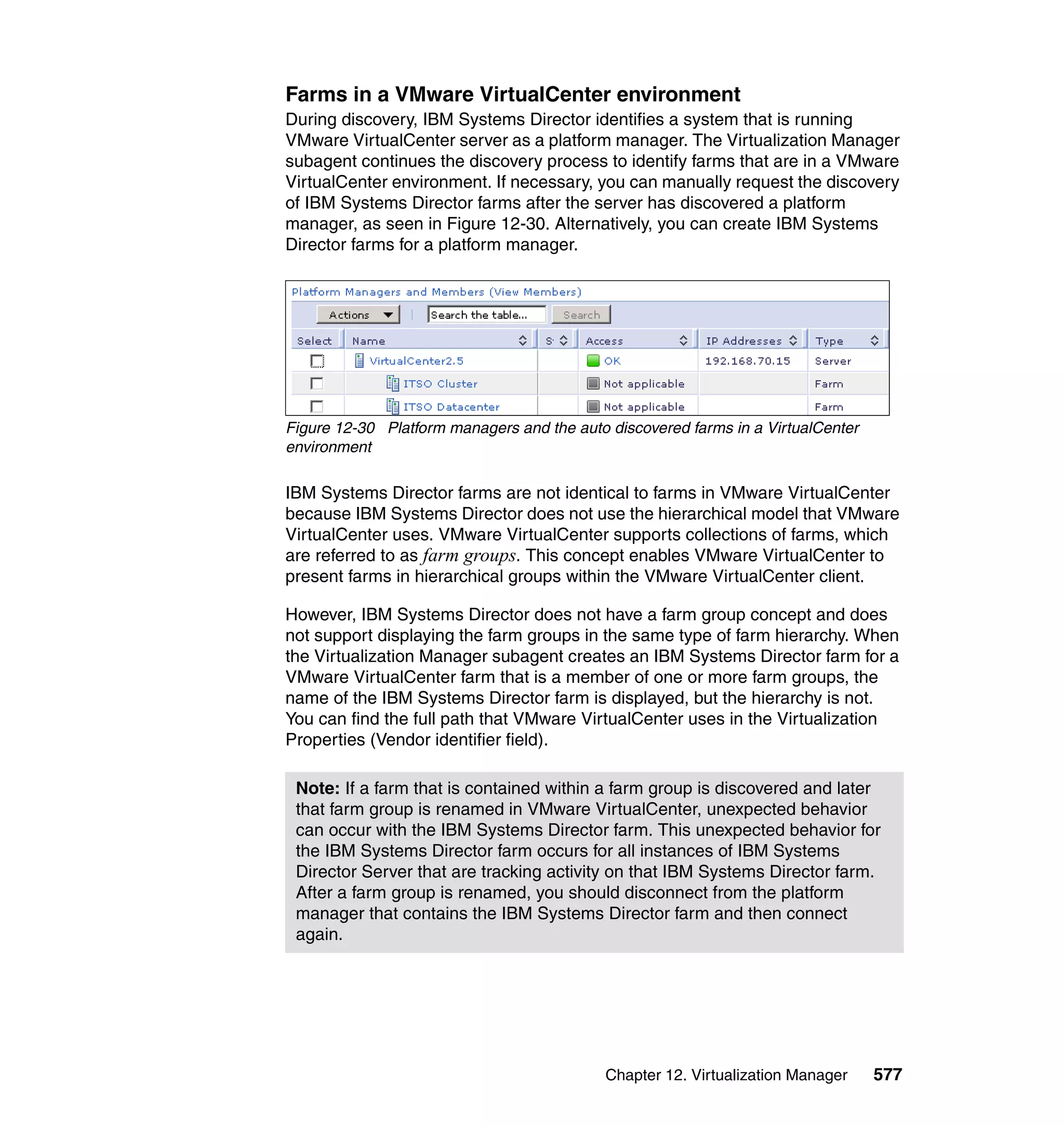 Chapter 12. Virtualization Manager 577
Farms in a VMware VirtualCenter environment
During discovery, IBM Systems Director identifies a system that is running
VMware VirtualCenter server as a platform manager. The Virtualization Manager
subagent continues the discovery process to identify farms that are in a VMware
VirtualCenter environment. If necessary, you can manually request the discovery
of IBM Systems Director farms after the server has discovered a platform
manager, as seen in Figure 12-30. Alternatively, you can create IBM Systems
Director farms for a platform manager.
Figure 12-30 Platform managers and the auto discovered farms in a VirtualCenter
environment
IBM Systems Director farms are not identical to farms in VMware VirtualCenter
because IBM Systems Director does not use the hierarchical model that VMware
VirtualCenter uses. VMware VirtualCenter supports collections of farms, which
are referred to as farm groups. This concept enables VMware VirtualCenter to
present farms in hierarchical groups within the VMware VirtualCenter client.
However, IBM Systems Director does not have a farm group concept and does
not support displaying the farm groups in the same type of farm hierarchy. When
the Virtualization Manager subagent creates an IBM Systems Director farm for a
VMware VirtualCenter farm that is a member of one or more farm groups, the
name of the IBM Systems Director farm is displayed, but the hierarchy is not.
You can find the full path that VMware VirtualCenter uses in the Virtualization
Properties (Vendor identifier field).
Note: If a farm that is contained within a farm group is discovered and later
that farm group is renamed in VMware VirtualCenter, unexpected behavior
can occur with the IBM Systems Director farm. This unexpected behavior for
the IBM Systems Director farm occurs for all instances of IBM Systems
Director Server that are tracking activity on that IBM Systems Director farm.
After a farm group is renamed, you should disconnect from the platform
manager that contains the IBM Systems Director farm and then connect
again.
 