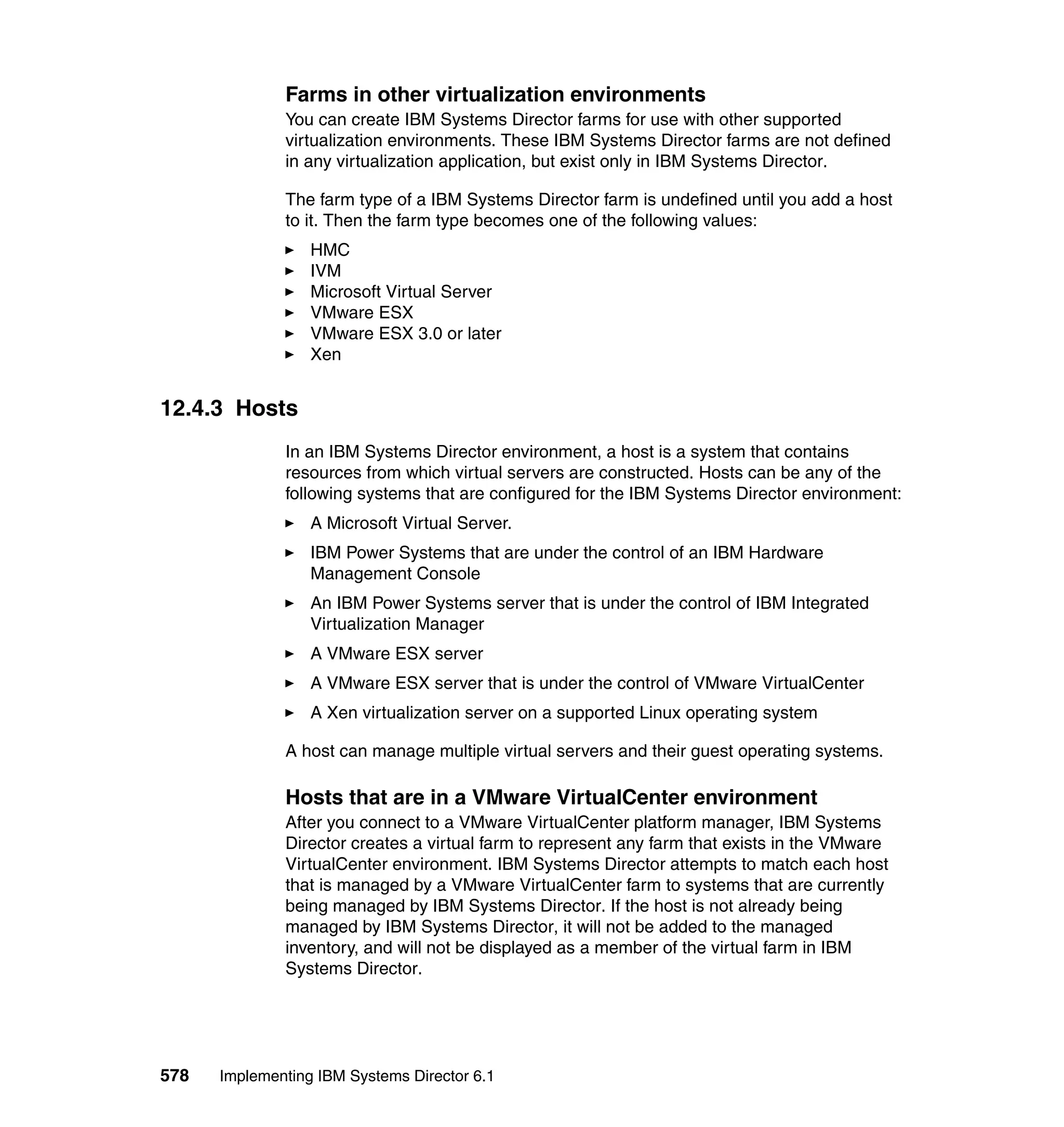 578 Implementing IBM Systems Director 6.1
Farms in other virtualization environments
You can create IBM Systems Director farms for use with other supported
virtualization environments. These IBM Systems Director farms are not defined
in any virtualization application, but exist only in IBM Systems Director.
The farm type of a IBM Systems Director farm is undefined until you add a host
to it. Then the farm type becomes one of the following values:
HMC
IVM
Microsoft Virtual Server
VMware ESX
VMware ESX 3.0 or later
Xen
12.4.3 Hosts
In an IBM Systems Director environment, a host is a system that contains
resources from which virtual servers are constructed. Hosts can be any of the
following systems that are configured for the IBM Systems Director environment:
A Microsoft Virtual Server.
IBM Power Systems that are under the control of an IBM Hardware
Management Console
An IBM Power Systems server that is under the control of IBM Integrated
Virtualization Manager
A VMware ESX server
A VMware ESX server that is under the control of VMware VirtualCenter
A Xen virtualization server on a supported Linux operating system
A host can manage multiple virtual servers and their guest operating systems.
Hosts that are in a VMware VirtualCenter environment
After you connect to a VMware VirtualCenter platform manager, IBM Systems
Director creates a virtual farm to represent any farm that exists in the VMware
VirtualCenter environment. IBM Systems Director attempts to match each host
that is managed by a VMware VirtualCenter farm to systems that are currently
being managed by IBM Systems Director. If the host is not already being
managed by IBM Systems Director, it will not be added to the managed
inventory, and will not be displayed as a member of the virtual farm in IBM
Systems Director.
 