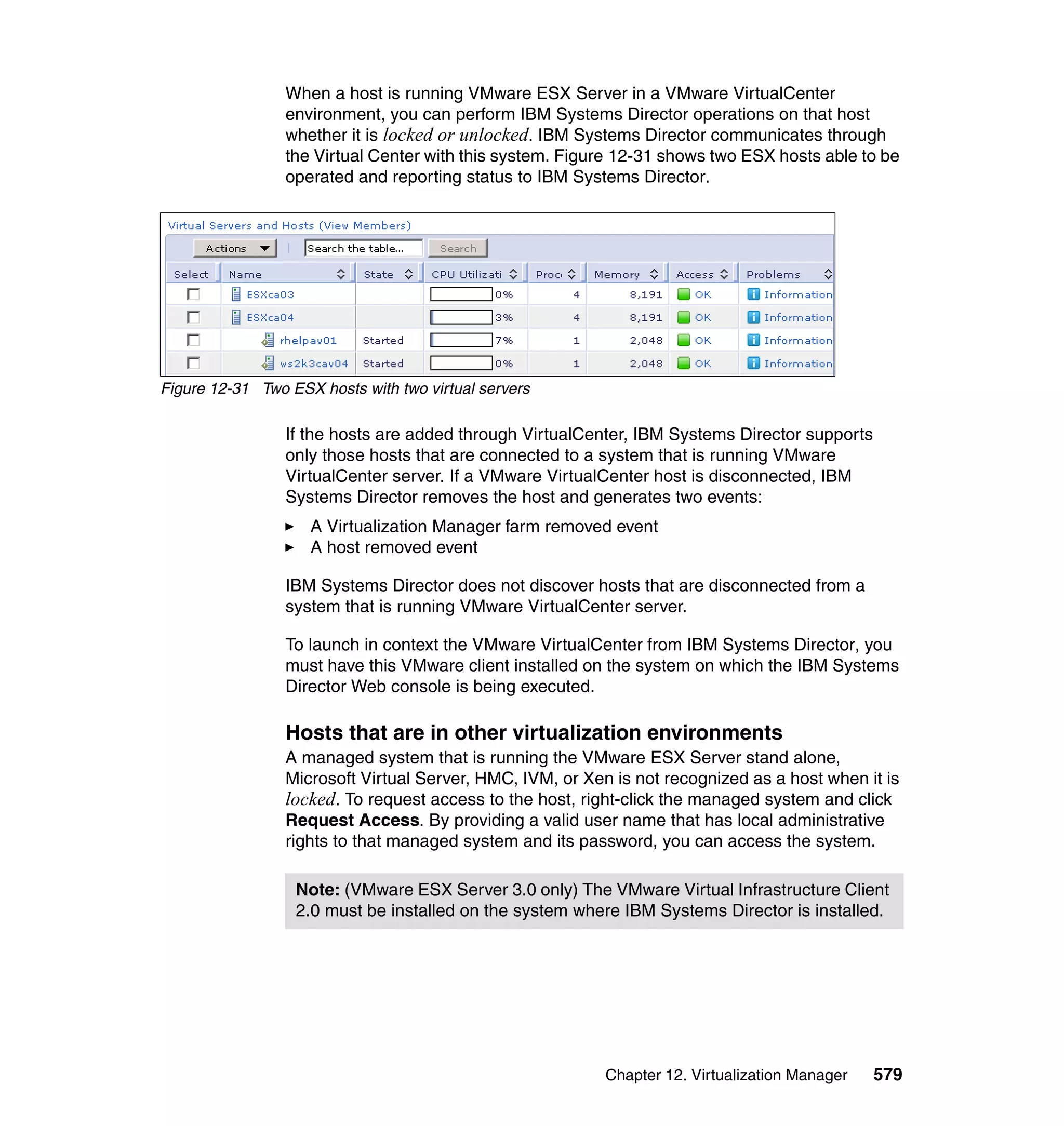 Chapter 12. Virtualization Manager 579
When a host is running VMware ESX Server in a VMware VirtualCenter
environment, you can perform IBM Systems Director operations on that host
whether it is locked or unlocked. IBM Systems Director communicates through
the Virtual Center with this system. Figure 12-31 shows two ESX hosts able to be
operated and reporting status to IBM Systems Director.
Figure 12-31 Two ESX hosts with two virtual servers
If the hosts are added through VirtualCenter, IBM Systems Director supports
only those hosts that are connected to a system that is running VMware
VirtualCenter server. If a VMware VirtualCenter host is disconnected, IBM
Systems Director removes the host and generates two events:
A Virtualization Manager farm removed event
A host removed event
IBM Systems Director does not discover hosts that are disconnected from a
system that is running VMware VirtualCenter server.
To launch in context the VMware VirtualCenter from IBM Systems Director, you
must have this VMware client installed on the system on which the IBM Systems
Director Web console is being executed.
Hosts that are in other virtualization environments
A managed system that is running the VMware ESX Server stand alone,
Microsoft Virtual Server, HMC, IVM, or Xen is not recognized as a host when it is
locked. To request access to the host, right-click the managed system and click
Request Access. By providing a valid user name that has local administrative
rights to that managed system and its password, you can access the system.
Note: (VMware ESX Server 3.0 only) The VMware Virtual Infrastructure Client
2.0 must be installed on the system where IBM Systems Director is installed.
 
