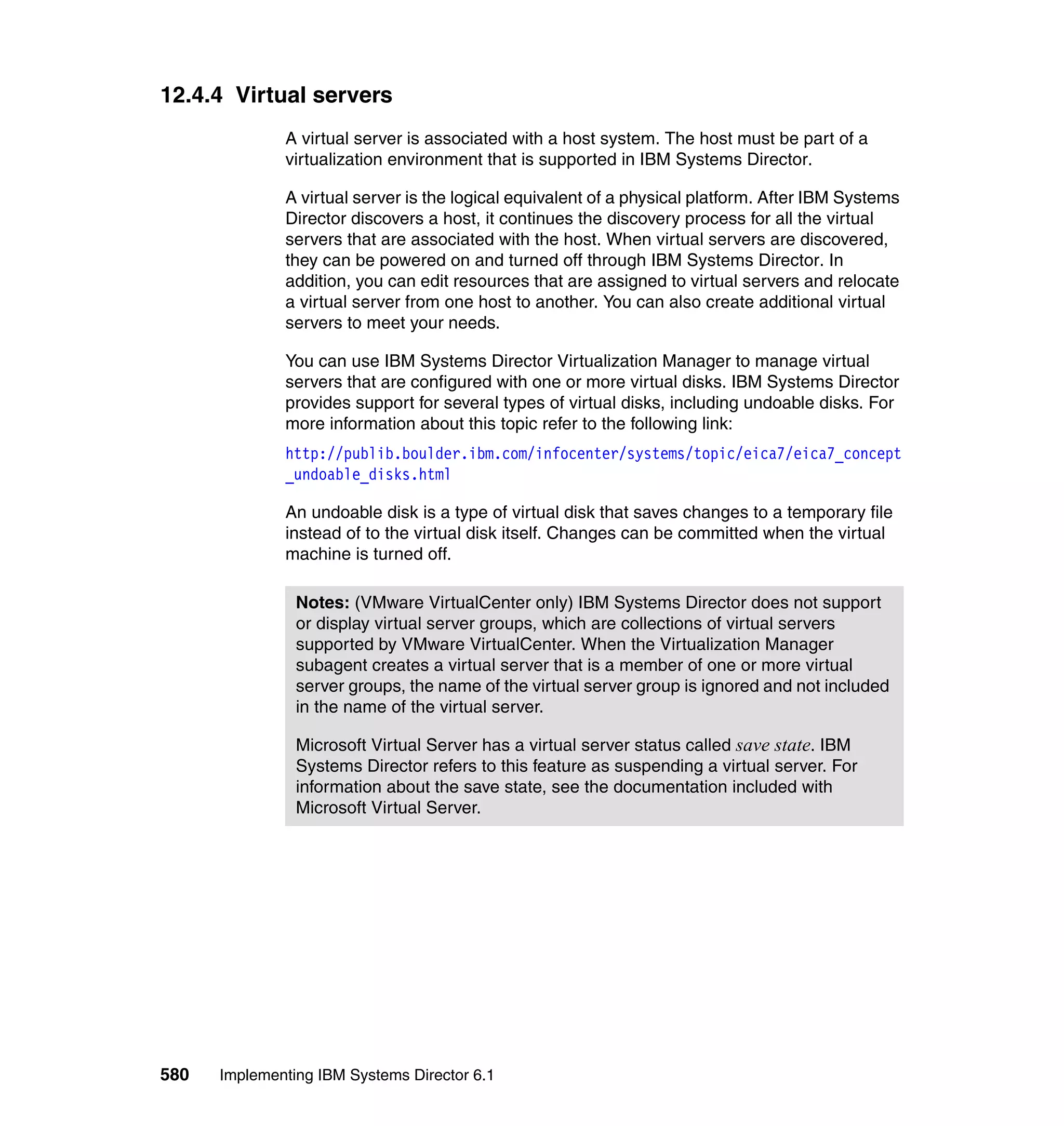 580 Implementing IBM Systems Director 6.1
12.4.4 Virtual servers
A virtual server is associated with a host system. The host must be part of a
virtualization environment that is supported in IBM Systems Director.
A virtual server is the logical equivalent of a physical platform. After IBM Systems
Director discovers a host, it continues the discovery process for all the virtual
servers that are associated with the host. When virtual servers are discovered,
they can be powered on and turned off through IBM Systems Director. In
addition, you can edit resources that are assigned to virtual servers and relocate
a virtual server from one host to another. You can also create additional virtual
servers to meet your needs.
You can use IBM Systems Director Virtualization Manager to manage virtual
servers that are configured with one or more virtual disks. IBM Systems Director
provides support for several types of virtual disks, including undoable disks. For
more information about this topic refer to the following link:
http://publib.boulder.ibm.com/infocenter/systems/topic/eica7/eica7_concept
_undoable_disks.html
An undoable disk is a type of virtual disk that saves changes to a temporary file
instead of to the virtual disk itself. Changes can be committed when the virtual
machine is turned off.
Notes: (VMware VirtualCenter only) IBM Systems Director does not support
or display virtual server groups, which are collections of virtual servers
supported by VMware VirtualCenter. When the Virtualization Manager
subagent creates a virtual server that is a member of one or more virtual
server groups, the name of the virtual server group is ignored and not included
in the name of the virtual server.
Microsoft Virtual Server has a virtual server status called save state. IBM
Systems Director refers to this feature as suspending a virtual server. For
information about the save state, see the documentation included with
Microsoft Virtual Server.
 