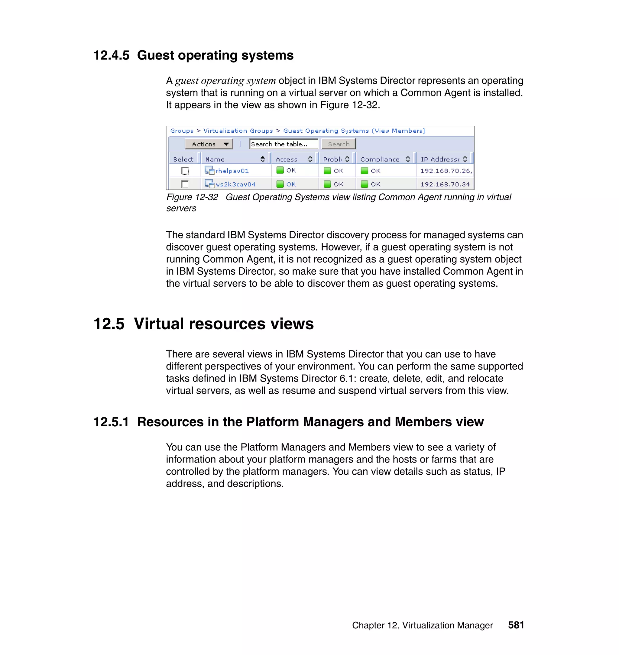 Chapter 12. Virtualization Manager 581
12.4.5 Guest operating systems
A guest operating system object in IBM Systems Director represents an operating
system that is running on a virtual server on which a Common Agent is installed.
It appears in the view as shown in Figure 12-32.
Figure 12-32 Guest Operating Systems view listing Common Agent running in virtual
servers
The standard IBM Systems Director discovery process for managed systems can
discover guest operating systems. However, if a guest operating system is not
running Common Agent, it is not recognized as a guest operating system object
in IBM Systems Director, so make sure that you have installed Common Agent in
the virtual servers to be able to discover them as guest operating systems.
12.5 Virtual resources views
There are several views in IBM Systems Director that you can use to have
different perspectives of your environment. You can perform the same supported
tasks defined in IBM Systems Director 6.1: create, delete, edit, and relocate
virtual servers, as well as resume and suspend virtual servers from this view.
12.5.1 Resources in the Platform Managers and Members view
You can use the Platform Managers and Members view to see a variety of
information about your platform managers and the hosts or farms that are
controlled by the platform managers. You can view details such as status, IP
address, and descriptions.
 