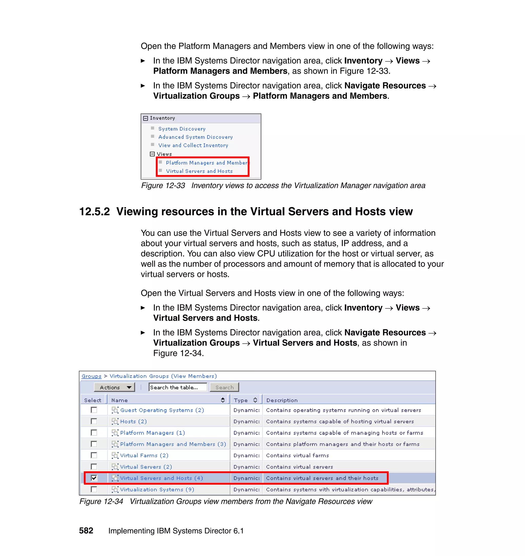 582 Implementing IBM Systems Director 6.1
Open the Platform Managers and Members view in one of the following ways:
In the IBM Systems Director navigation area, click Inventory → Views →
Platform Managers and Members, as shown in Figure 12-33.
In the IBM Systems Director navigation area, click Navigate Resources →
Virtualization Groups → Platform Managers and Members.
Figure 12-33 Inventory views to access the Virtualization Manager navigation area
12.5.2 Viewing resources in the Virtual Servers and Hosts view
You can use the Virtual Servers and Hosts view to see a variety of information
about your virtual servers and hosts, such as status, IP address, and a
description. You can also view CPU utilization for the host or virtual server, as
well as the number of processors and amount of memory that is allocated to your
virtual servers or hosts.
Open the Virtual Servers and Hosts view in one of the following ways:
In the IBM Systems Director navigation area, click Inventory → Views →
Virtual Servers and Hosts.
In the IBM Systems Director navigation area, click Navigate Resources →
Virtualization Groups → Virtual Servers and Hosts, as shown in
Figure 12-34.
Figure 12-34 Virtualization Groups view members from the Navigate Resources view
 
