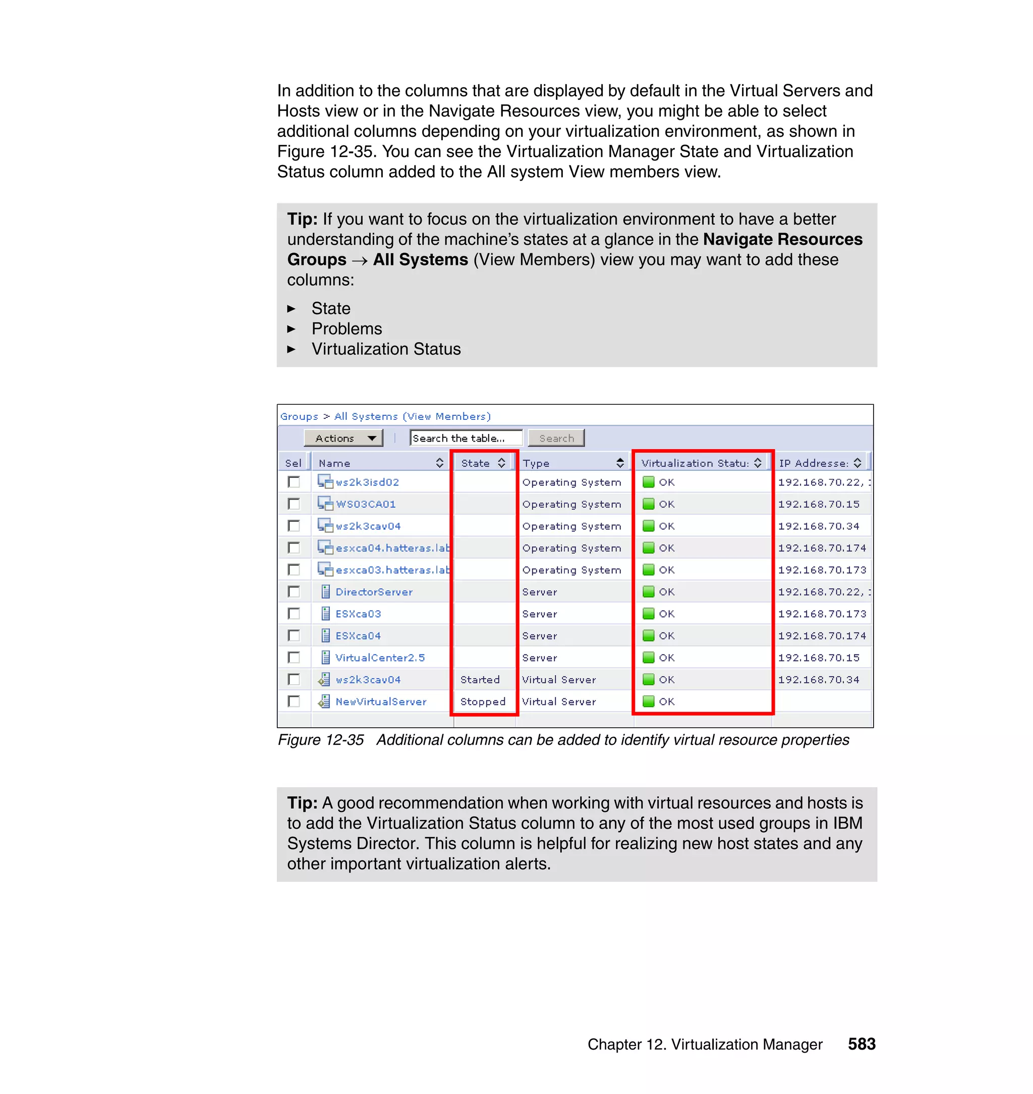 Chapter 12. Virtualization Manager 583
In addition to the columns that are displayed by default in the Virtual Servers and
Hosts view or in the Navigate Resources view, you might be able to select
additional columns depending on your virtualization environment, as shown in
Figure 12-35. You can see the Virtualization Manager State and Virtualization
Status column added to the All system View members view.
Figure 12-35 Additional columns can be added to identify virtual resource properties
Tip: If you want to focus on the virtualization environment to have a better
understanding of the machine’s states at a glance in the Navigate Resources
Groups → All Systems (View Members) view you may want to add these
columns:
State
Problems
Virtualization Status
Tip: A good recommendation when working with virtual resources and hosts is
to add the Virtualization Status column to any of the most used groups in IBM
Systems Director. This column is helpful for realizing new host states and any
other important virtualization alerts.
 
