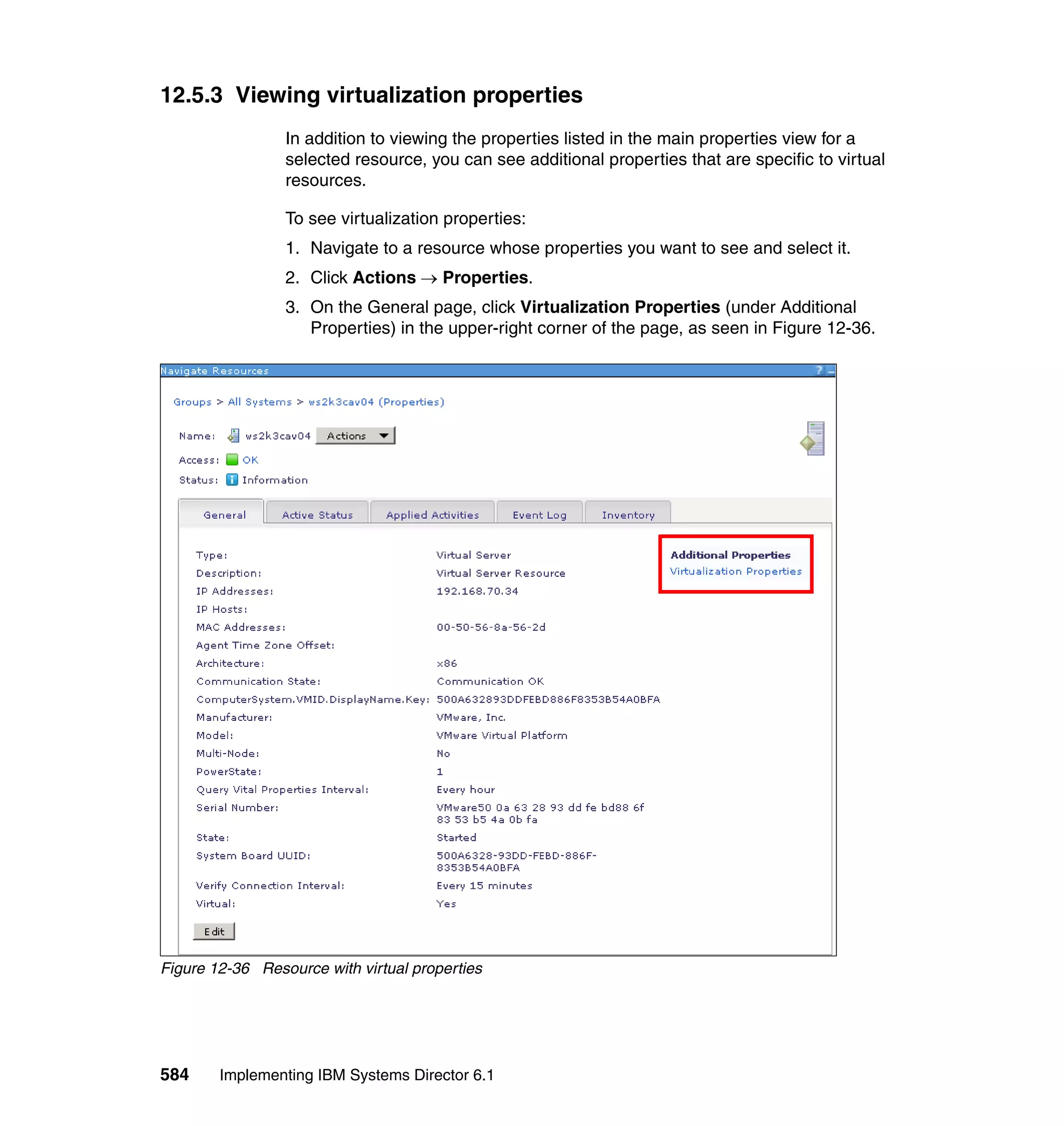 584 Implementing IBM Systems Director 6.1
12.5.3 Viewing virtualization properties
In addition to viewing the properties listed in the main properties view for a
selected resource, you can see additional properties that are specific to virtual
resources.
To see virtualization properties:
1. Navigate to a resource whose properties you want to see and select it.
2. Click Actions → Properties.
3. On the General page, click Virtualization Properties (under Additional
Properties) in the upper-right corner of the page, as seen in Figure 12-36.
Figure 12-36 Resource with virtual properties
 