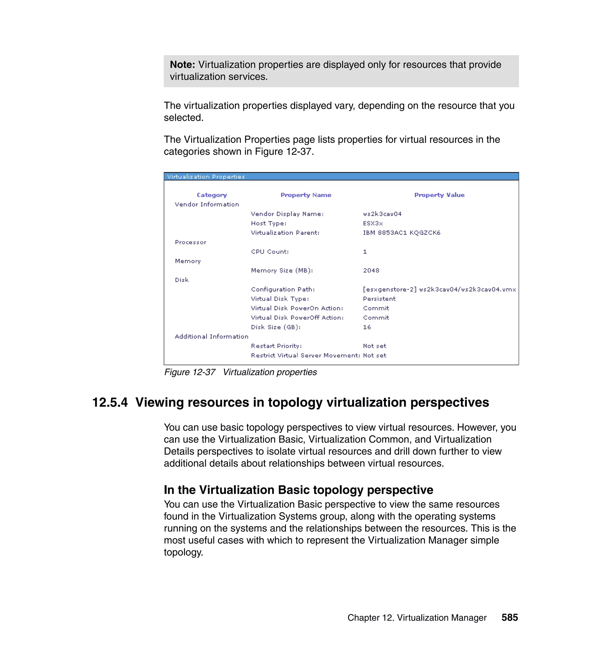 Chapter 12. Virtualization Manager 585
The virtualization properties displayed vary, depending on the resource that you
selected.
The Virtualization Properties page lists properties for virtual resources in the
categories shown in Figure 12-37.
Figure 12-37 Virtualization properties
12.5.4 Viewing resources in topology virtualization perspectives
You can use basic topology perspectives to view virtual resources. However, you
can use the Virtualization Basic, Virtualization Common, and Virtualization
Details perspectives to isolate virtual resources and drill down further to view
additional details about relationships between virtual resources.
In the Virtualization Basic topology perspective
You can use the Virtualization Basic perspective to view the same resources
found in the Virtualization Systems group, along with the operating systems
running on the systems and the relationships between the resources. This is the
most useful cases with which to represent the Virtualization Manager simple
topology.
Note: Virtualization properties are displayed only for resources that provide
virtualization services.
 
