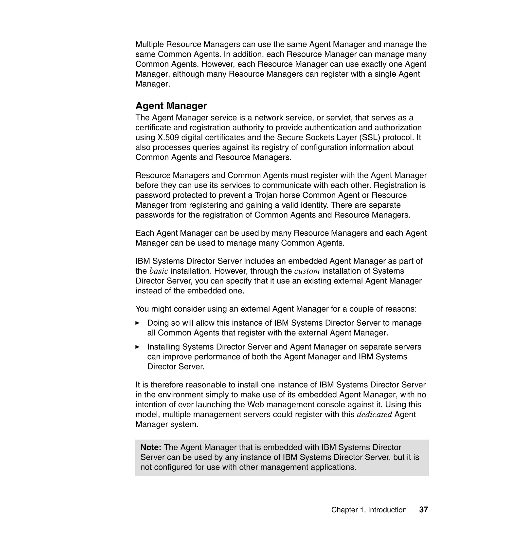 Chapter 1. Introduction 37
Multiple Resource Managers can use the same Agent Manager and manage the
same Common Agents. In addition, each Resource Manager can manage many
Common Agents. However, each Resource Manager can use exactly one Agent
Manager, although many Resource Managers can register with a single Agent
Manager.
Agent Manager
The Agent Manager service is a network service, or servlet, that serves as a
certificate and registration authority to provide authentication and authorization
using X.509 digital certificates and the Secure Sockets Layer (SSL) protocol. It
also processes queries against its registry of configuration information about
Common Agents and Resource Managers.
Resource Managers and Common Agents must register with the Agent Manager
before they can use its services to communicate with each other. Registration is
password protected to prevent a Trojan horse Common Agent or Resource
Manager from registering and gaining a valid identity. There are separate
passwords for the registration of Common Agents and Resource Managers.
Each Agent Manager can be used by many Resource Managers and each Agent
Manager can be used to manage many Common Agents.
IBM Systems Director Server includes an embedded Agent Manager as part of
the basic installation. However, through the custom installation of Systems
Director Server, you can specify that it use an existing external Agent Manager
instead of the embedded one.
You might consider using an external Agent Manager for a couple of reasons:
Doing so will allow this instance of IBM Systems Director Server to manage
all Common Agents that register with the external Agent Manager.
Installing Systems Director Server and Agent Manager on separate servers
can improve performance of both the Agent Manager and IBM Systems
Director Server.
It is therefore reasonable to install one instance of IBM Systems Director Server
in the environment simply to make use of its embedded Agent Manager, with no
intention of ever launching the Web management console against it. Using this
model, multiple management servers could register with this dedicated Agent
Manager system.
Note: The Agent Manager that is embedded with IBM Systems Director
Server can be used by any instance of IBM Systems Director Server, but it is
not configured for use with other management applications.
 