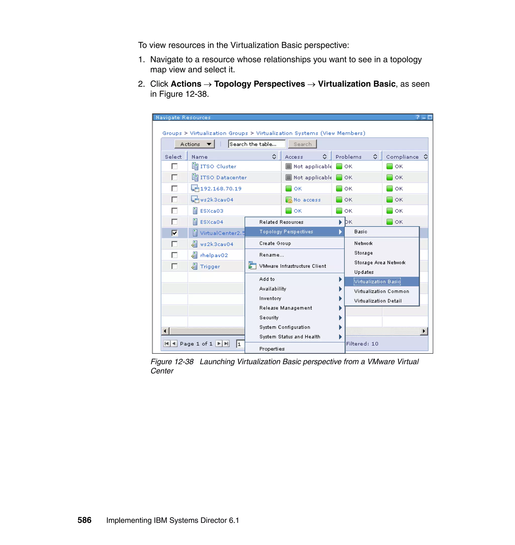 586 Implementing IBM Systems Director 6.1
To view resources in the Virtualization Basic perspective:
1. Navigate to a resource whose relationships you want to see in a topology
map view and select it.
2. Click Actions → Topology Perspectives → Virtualization Basic, as seen
in Figure 12-38.
Figure 12-38 Launching Virtualization Basic perspective from a VMware Virtual
Center
 