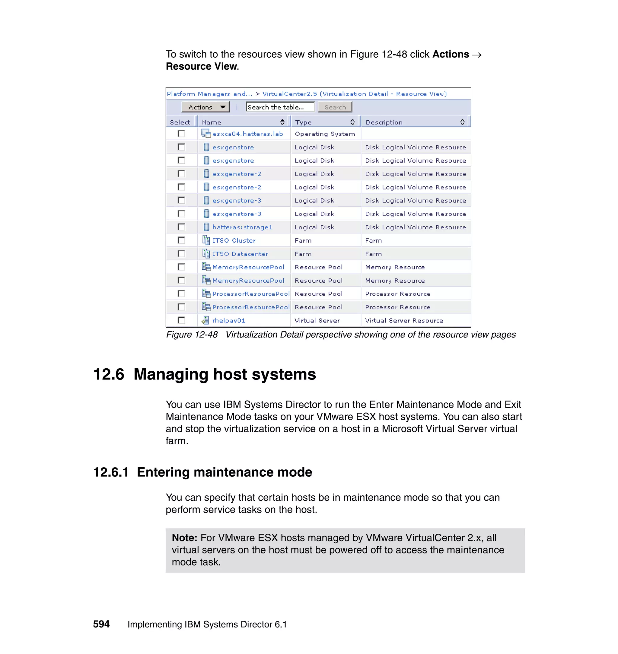 594 Implementing IBM Systems Director 6.1
To switch to the resources view shown in Figure 12-48 click Actions →
Resource View.
Figure 12-48 Virtualization Detail perspective showing one of the resource view pages
12.6 Managing host systems
You can use IBM Systems Director to run the Enter Maintenance Mode and Exit
Maintenance Mode tasks on your VMware ESX host systems. You can also start
and stop the virtualization service on a host in a Microsoft Virtual Server virtual
farm.
12.6.1 Entering maintenance mode
You can specify that certain hosts be in maintenance mode so that you can
perform service tasks on the host.
Note: For VMware ESX hosts managed by VMware VirtualCenter 2.x, all
virtual servers on the host must be powered off to access the maintenance
mode task.
 