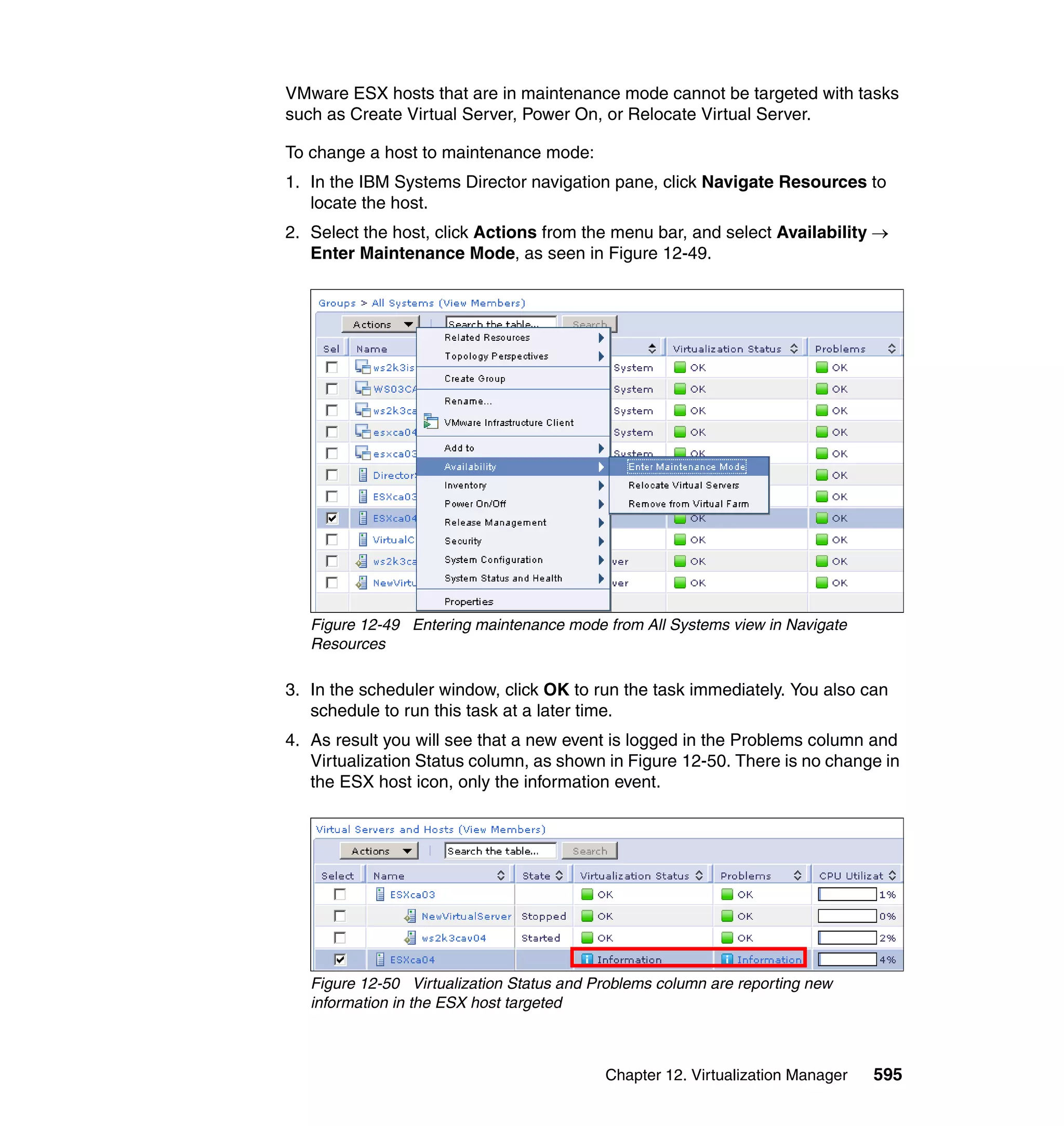 Chapter 12. Virtualization Manager 595
VMware ESX hosts that are in maintenance mode cannot be targeted with tasks
such as Create Virtual Server, Power On, or Relocate Virtual Server.
To change a host to maintenance mode:
1. In the IBM Systems Director navigation pane, click Navigate Resources to
locate the host.
2. Select the host, click Actions from the menu bar, and select Availability →
Enter Maintenance Mode, as seen in Figure 12-49.
Figure 12-49 Entering maintenance mode from All Systems view in Navigate
Resources
3. In the scheduler window, click OK to run the task immediately. You also can
schedule to run this task at a later time.
4. As result you will see that a new event is logged in the Problems column and
Virtualization Status column, as shown in Figure 12-50. There is no change in
the ESX host icon, only the information event.
Figure 12-50 Virtualization Status and Problems column are reporting new
information in the ESX host targeted
 