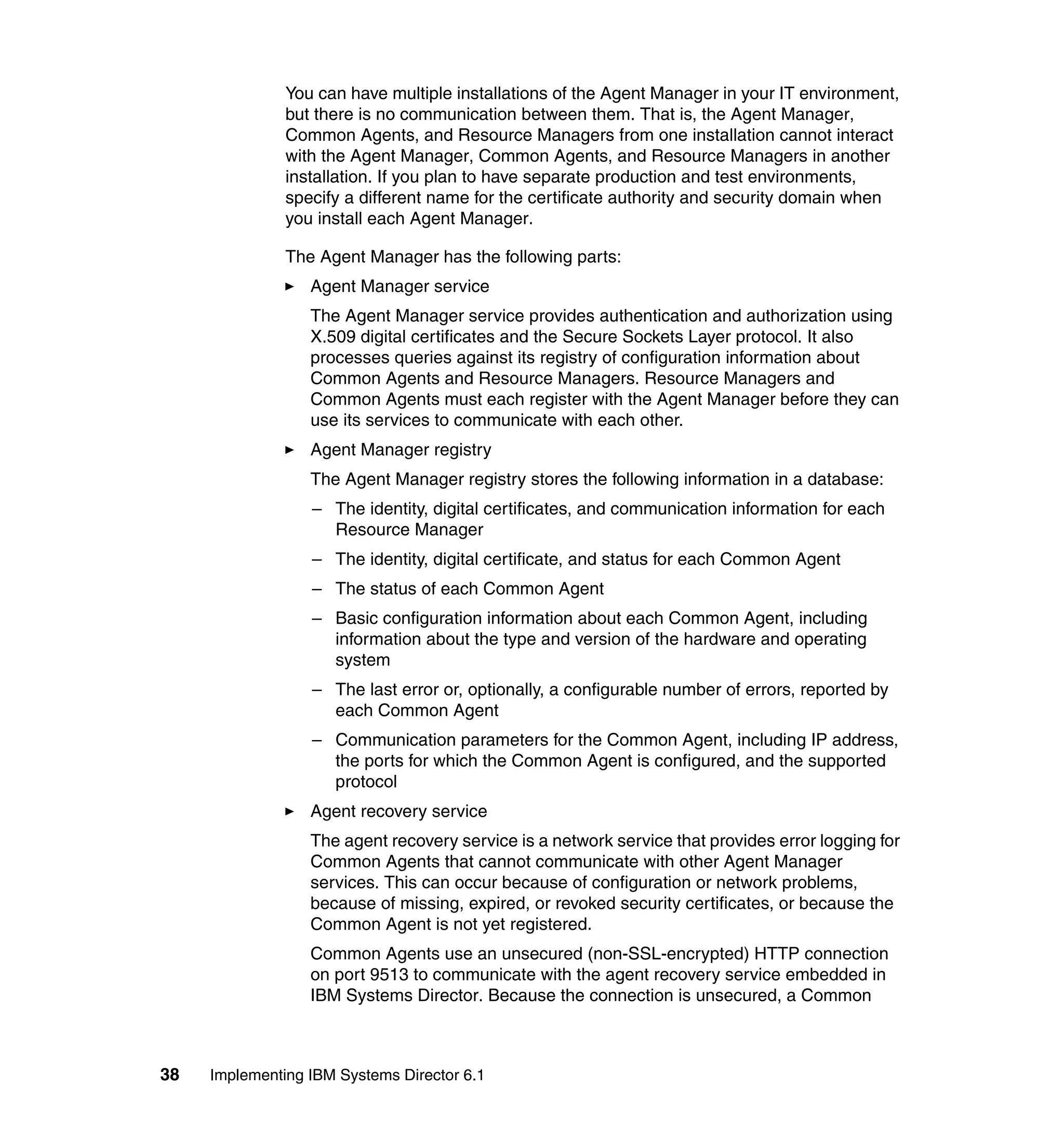 38 Implementing IBM Systems Director 6.1
You can have multiple installations of the Agent Manager in your IT environment,
but there is no communication between them. That is, the Agent Manager,
Common Agents, and Resource Managers from one installation cannot interact
with the Agent Manager, Common Agents, and Resource Managers in another
installation. If you plan to have separate production and test environments,
specify a different name for the certificate authority and security domain when
you install each Agent Manager.
The Agent Manager has the following parts:
Agent Manager service
The Agent Manager service provides authentication and authorization using
X.509 digital certificates and the Secure Sockets Layer protocol. It also
processes queries against its registry of configuration information about
Common Agents and Resource Managers. Resource Managers and
Common Agents must each register with the Agent Manager before they can
use its services to communicate with each other.
Agent Manager registry
The Agent Manager registry stores the following information in a database:
– The identity, digital certificates, and communication information for each
Resource Manager
– The identity, digital certificate, and status for each Common Agent
– The status of each Common Agent
– Basic configuration information about each Common Agent, including
information about the type and version of the hardware and operating
system
– The last error or, optionally, a configurable number of errors, reported by
each Common Agent
– Communication parameters for the Common Agent, including IP address,
the ports for which the Common Agent is configured, and the supported
protocol
Agent recovery service
The agent recovery service is a network service that provides error logging for
Common Agents that cannot communicate with other Agent Manager
services. This can occur because of configuration or network problems,
because of missing, expired, or revoked security certificates, or because the
Common Agent is not yet registered.
Common Agents use an unsecured (non-SSL-encrypted) HTTP connection
on port 9513 to communicate with the agent recovery service embedded in
IBM Systems Director. Because the connection is unsecured, a Common
 