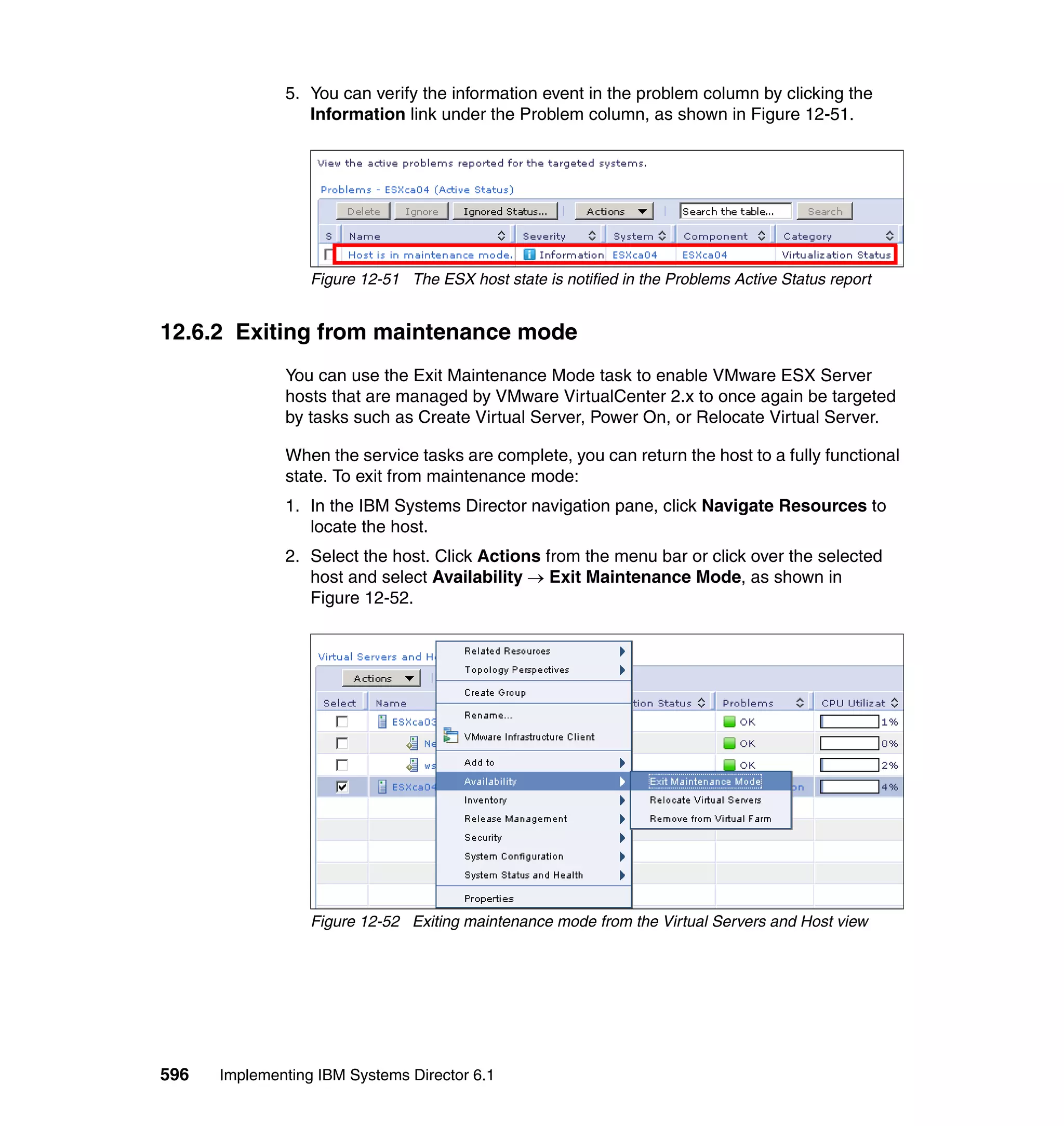 596 Implementing IBM Systems Director 6.1
5. You can verify the information event in the problem column by clicking the
Information link under the Problem column, as shown in Figure 12-51.
Figure 12-51 The ESX host state is notified in the Problems Active Status report
12.6.2 Exiting from maintenance mode
You can use the Exit Maintenance Mode task to enable VMware ESX Server
hosts that are managed by VMware VirtualCenter 2.x to once again be targeted
by tasks such as Create Virtual Server, Power On, or Relocate Virtual Server.
When the service tasks are complete, you can return the host to a fully functional
state. To exit from maintenance mode:
1. In the IBM Systems Director navigation pane, click Navigate Resources to
locate the host.
2. Select the host. Click Actions from the menu bar or click over the selected
host and select Availability → Exit Maintenance Mode, as shown in
Figure 12-52.
Figure 12-52 Exiting maintenance mode from the Virtual Servers and Host view
 