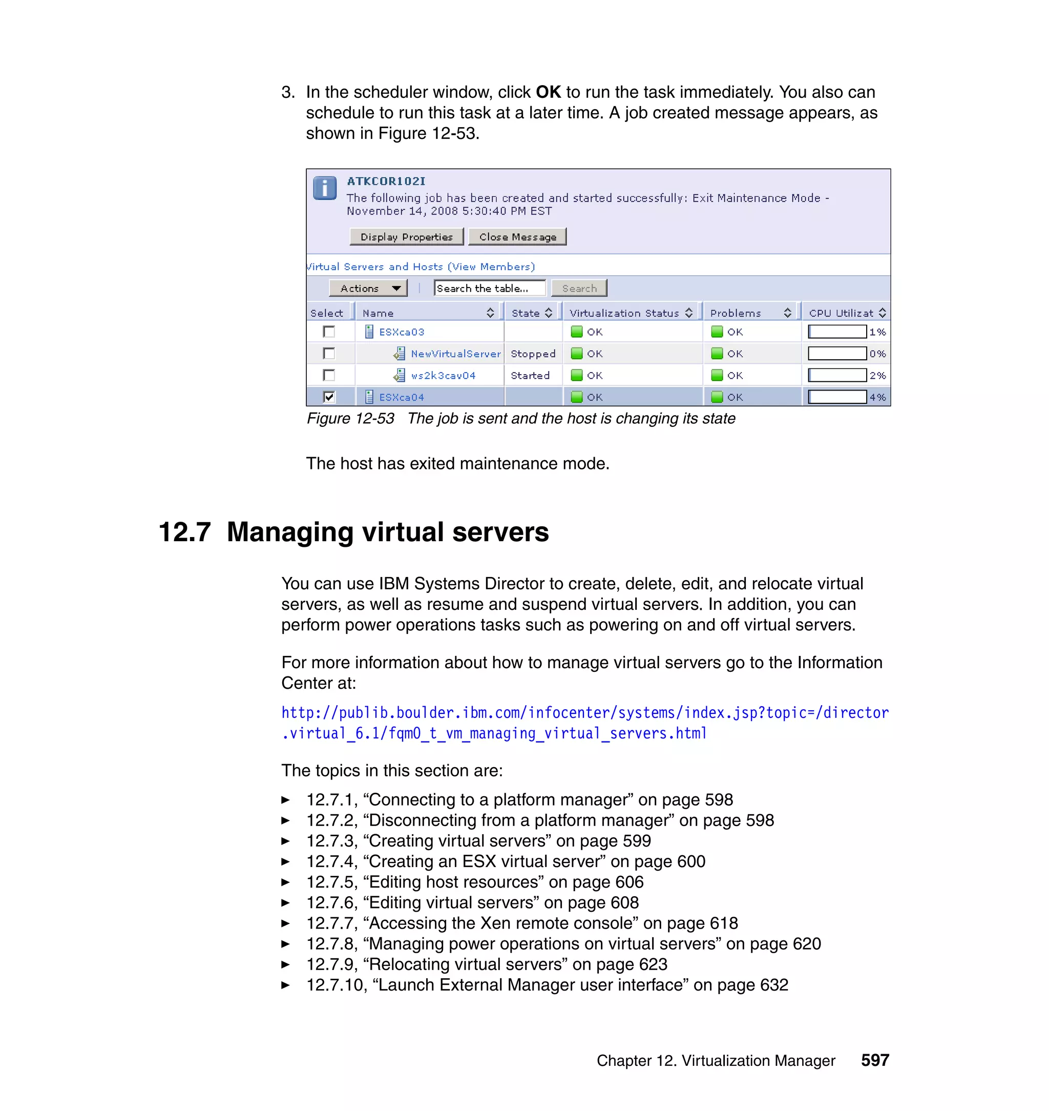 Chapter 12. Virtualization Manager 597
3. In the scheduler window, click OK to run the task immediately. You also can
schedule to run this task at a later time. A job created message appears, as
shown in Figure 12-53.
Figure 12-53 The job is sent and the host is changing its state
The host has exited maintenance mode.
12.7 Managing virtual servers
You can use IBM Systems Director to create, delete, edit, and relocate virtual
servers, as well as resume and suspend virtual servers. In addition, you can
perform power operations tasks such as powering on and off virtual servers.
For more information about how to manage virtual servers go to the Information
Center at:
http://publib.boulder.ibm.com/infocenter/systems/index.jsp?topic=/director
.virtual_6.1/fqm0_t_vm_managing_virtual_servers.html
The topics in this section are:
12.7.1, “Connecting to a platform manager” on page 598
12.7.2, “Disconnecting from a platform manager” on page 598
12.7.3, “Creating virtual servers” on page 599
12.7.4, “Creating an ESX virtual server” on page 600
12.7.5, “Editing host resources” on page 606
12.7.6, “Editing virtual servers” on page 608
12.7.7, “Accessing the Xen remote console” on page 618
12.7.8, “Managing power operations on virtual servers” on page 620
12.7.9, “Relocating virtual servers” on page 623
12.7.10, “Launch External Manager user interface” on page 632
 
