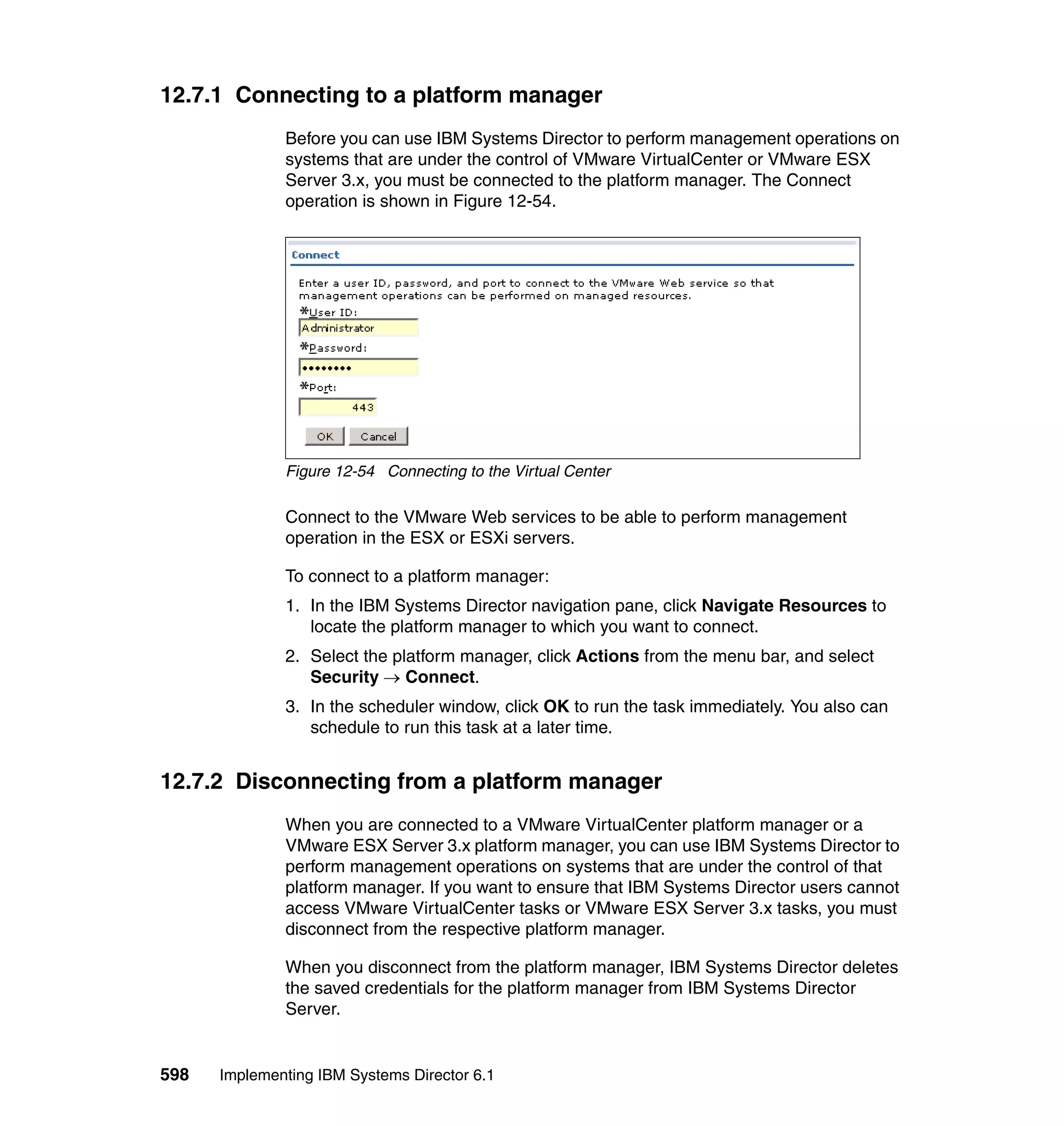 598 Implementing IBM Systems Director 6.1
12.7.1 Connecting to a platform manager
Before you can use IBM Systems Director to perform management operations on
systems that are under the control of VMware VirtualCenter or VMware ESX
Server 3.x, you must be connected to the platform manager. The Connect
operation is shown in Figure 12-54.
Figure 12-54 Connecting to the Virtual Center
Connect to the VMware Web services to be able to perform management
operation in the ESX or ESXi servers.
To connect to a platform manager:
1. In the IBM Systems Director navigation pane, click Navigate Resources to
locate the platform manager to which you want to connect.
2. Select the platform manager, click Actions from the menu bar, and select
Security → Connect.
3. In the scheduler window, click OK to run the task immediately. You also can
schedule to run this task at a later time.
12.7.2 Disconnecting from a platform manager
When you are connected to a VMware VirtualCenter platform manager or a
VMware ESX Server 3.x platform manager, you can use IBM Systems Director to
perform management operations on systems that are under the control of that
platform manager. If you want to ensure that IBM Systems Director users cannot
access VMware VirtualCenter tasks or VMware ESX Server 3.x tasks, you must
disconnect from the respective platform manager.
When you disconnect from the platform manager, IBM Systems Director deletes
the saved credentials for the platform manager from IBM Systems Director
Server.
 