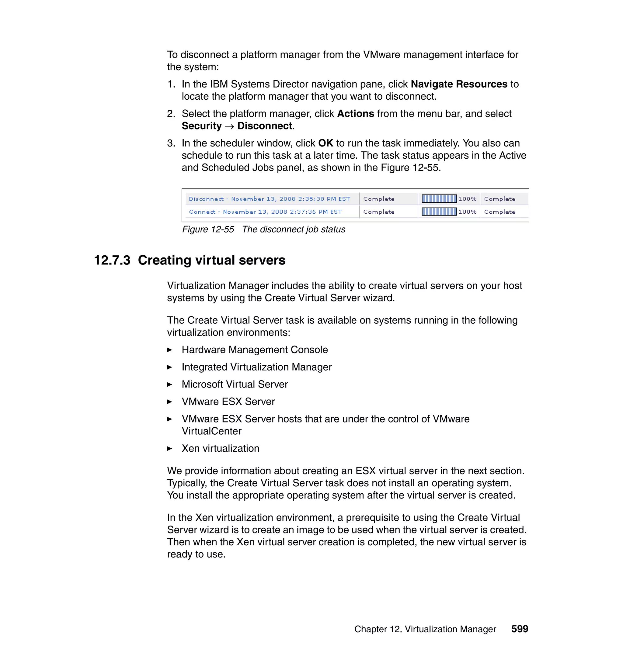 Chapter 12. Virtualization Manager 599
To disconnect a platform manager from the VMware management interface for
the system:
1. In the IBM Systems Director navigation pane, click Navigate Resources to
locate the platform manager that you want to disconnect.
2. Select the platform manager, click Actions from the menu bar, and select
Security → Disconnect.
3. In the scheduler window, click OK to run the task immediately. You also can
schedule to run this task at a later time. The task status appears in the Active
and Scheduled Jobs panel, as shown in the Figure 12-55.
Figure 12-55 The disconnect job status
12.7.3 Creating virtual servers
Virtualization Manager includes the ability to create virtual servers on your host
systems by using the Create Virtual Server wizard.
The Create Virtual Server task is available on systems running in the following
virtualization environments:
Hardware Management Console
Integrated Virtualization Manager
Microsoft Virtual Server
VMware ESX Server
VMware ESX Server hosts that are under the control of VMware
VirtualCenter
Xen virtualization
We provide information about creating an ESX virtual server in the next section.
Typically, the Create Virtual Server task does not install an operating system.
You install the appropriate operating system after the virtual server is created.
In the Xen virtualization environment, a prerequisite to using the Create Virtual
Server wizard is to create an image to be used when the virtual server is created.
Then when the Xen virtual server creation is completed, the new virtual server is
ready to use.
 