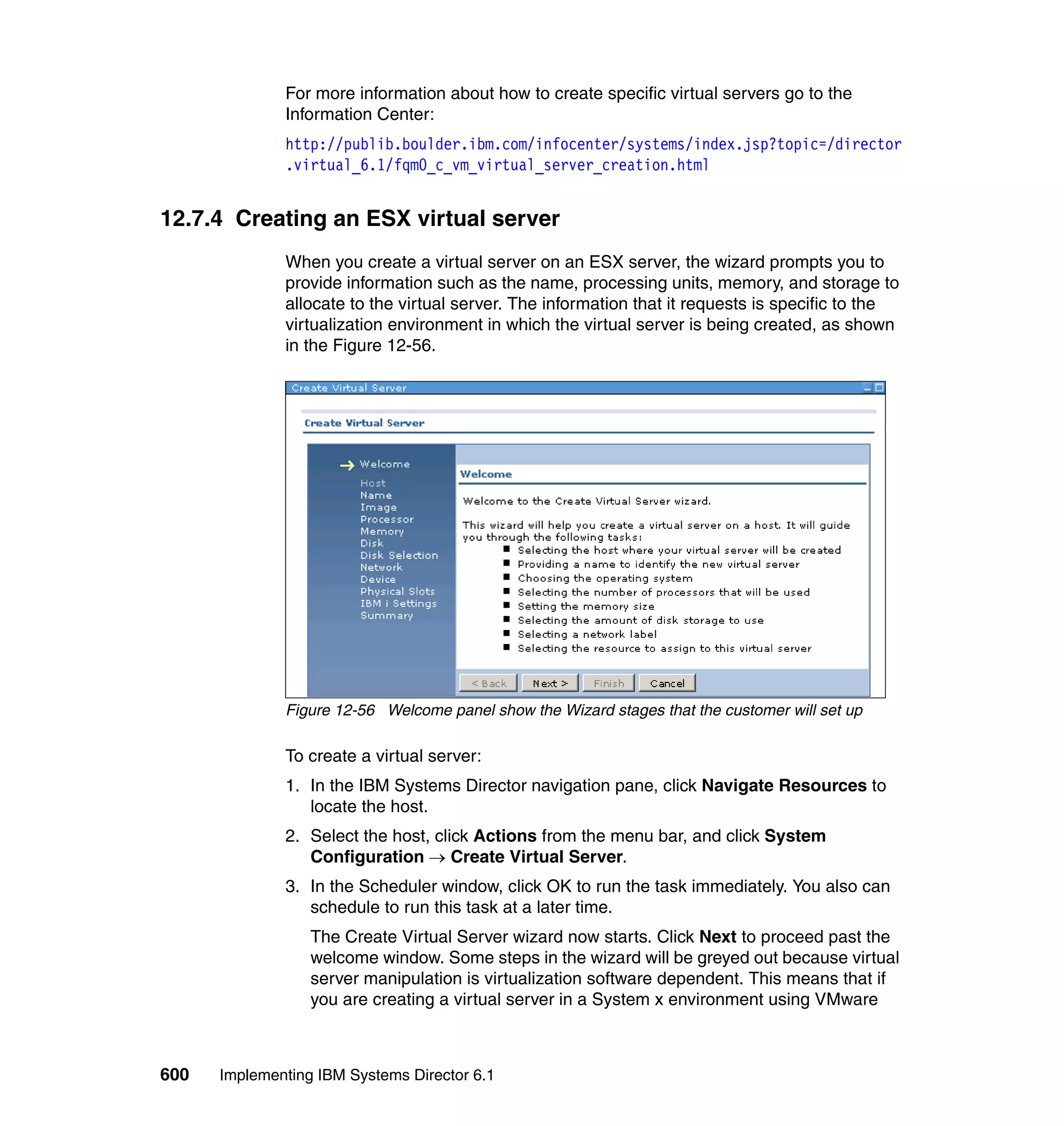 600 Implementing IBM Systems Director 6.1
For more information about how to create specific virtual servers go to the
Information Center:
http://publib.boulder.ibm.com/infocenter/systems/index.jsp?topic=/director
.virtual_6.1/fqm0_c_vm_virtual_server_creation.html
12.7.4 Creating an ESX virtual server
When you create a virtual server on an ESX server, the wizard prompts you to
provide information such as the name, processing units, memory, and storage to
allocate to the virtual server. The information that it requests is specific to the
virtualization environment in which the virtual server is being created, as shown
in the Figure 12-56.
Figure 12-56 Welcome panel show the Wizard stages that the customer will set up
To create a virtual server:
1. In the IBM Systems Director navigation pane, click Navigate Resources to
locate the host.
2. Select the host, click Actions from the menu bar, and click System
Configuration → Create Virtual Server.
3. In the Scheduler window, click OK to run the task immediately. You also can
schedule to run this task at a later time.
The Create Virtual Server wizard now starts. Click Next to proceed past the
welcome window. Some steps in the wizard will be greyed out because virtual
server manipulation is virtualization software dependent. This means that if
you are creating a virtual server in a System x environment using VMware
 