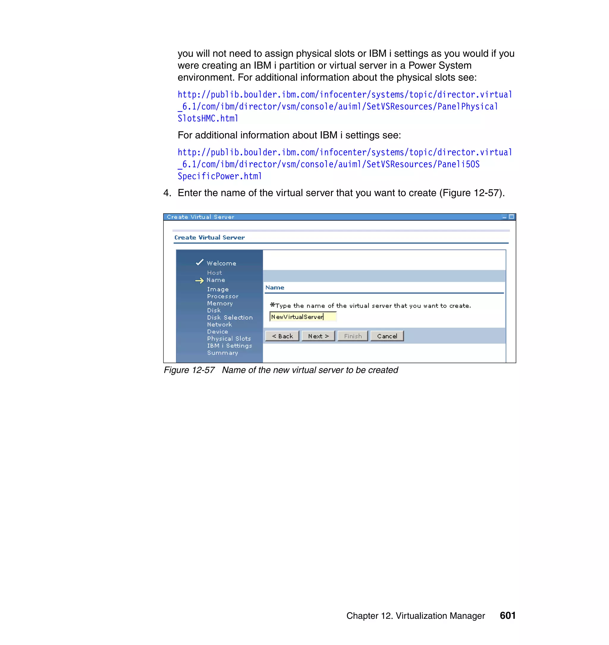 Chapter 12. Virtualization Manager 601
you will not need to assign physical slots or IBM i settings as you would if you
were creating an IBM i partition or virtual server in a Power System
environment. For additional information about the physical slots see:
http://publib.boulder.ibm.com/infocenter/systems/topic/director.virtual
_6.1/com/ibm/director/vsm/console/auiml/SetVSResources/PanelPhysical
SlotsHMC.html
For additional information about IBM i settings see:
http://publib.boulder.ibm.com/infocenter/systems/topic/director.virtual
_6.1/com/ibm/director/vsm/console/auiml/SetVSResources/Paneli5OS
SpecificPower.html
4. Enter the name of the virtual server that you want to create (Figure 12-57).
Figure 12-57 Name of the new virtual server to be created
 