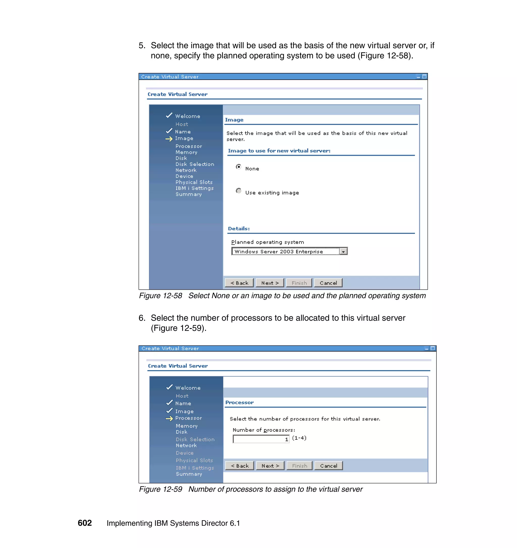 602 Implementing IBM Systems Director 6.1
5. Select the image that will be used as the basis of the new virtual server or, if
none, specify the planned operating system to be used (Figure 12-58).
Figure 12-58 Select None or an image to be used and the planned operating system
6. Select the number of processors to be allocated to this virtual server
(Figure 12-59).
Figure 12-59 Number of processors to assign to the virtual server
 