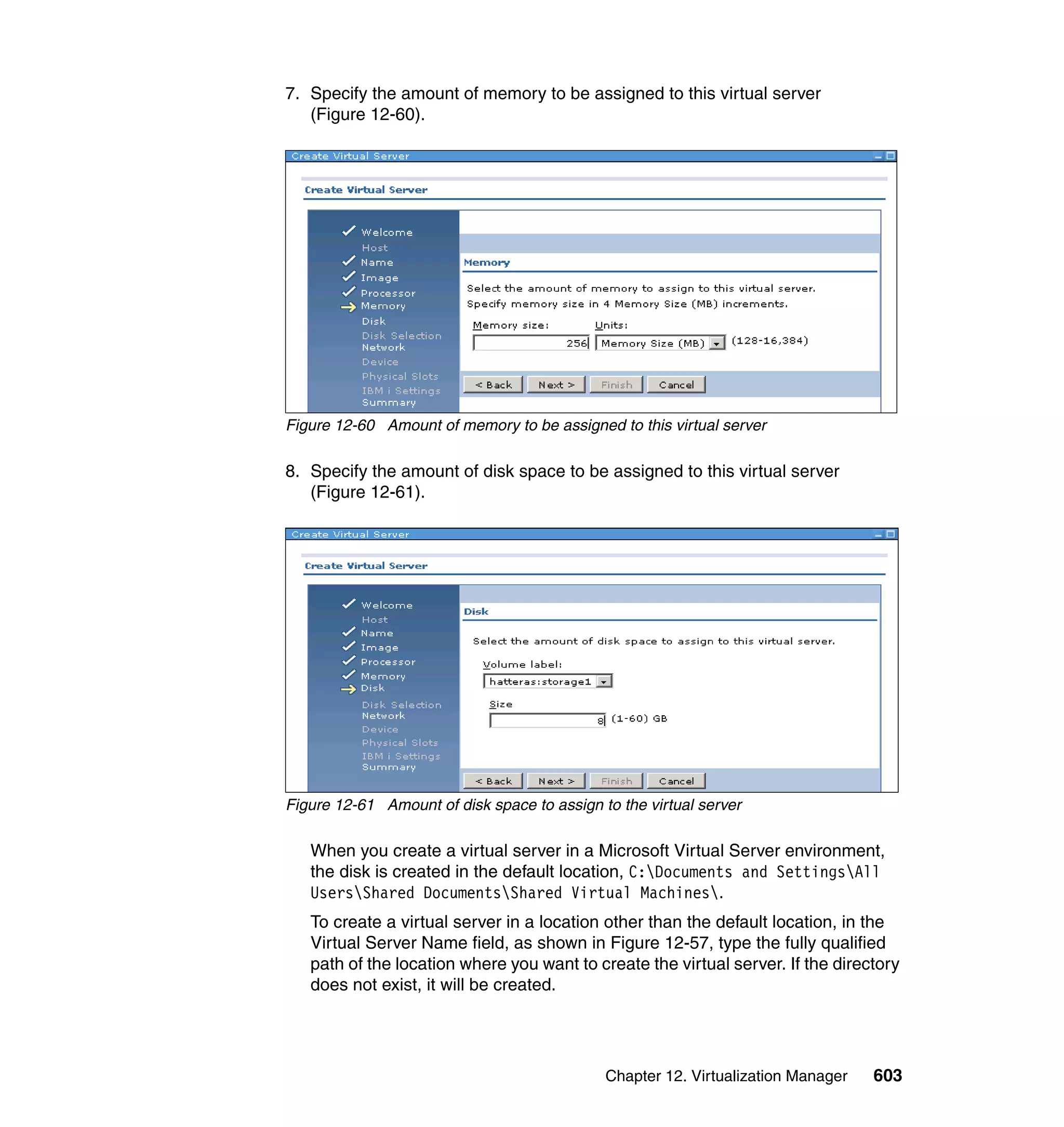 Chapter 12. Virtualization Manager 603
7. Specify the amount of memory to be assigned to this virtual server
(Figure 12-60).
Figure 12-60 Amount of memory to be assigned to this virtual server
8. Specify the amount of disk space to be assigned to this virtual server
(Figure 12-61).
Figure 12-61 Amount of disk space to assign to the virtual server
When you create a virtual server in a Microsoft Virtual Server environment,
the disk is created in the default location, C:Documents and SettingsAll
UsersShared DocumentsShared Virtual Machines.
To create a virtual server in a location other than the default location, in the
Virtual Server Name field, as shown in Figure 12-57, type the fully qualified
path of the location where you want to create the virtual server. If the directory
does not exist, it will be created.
 