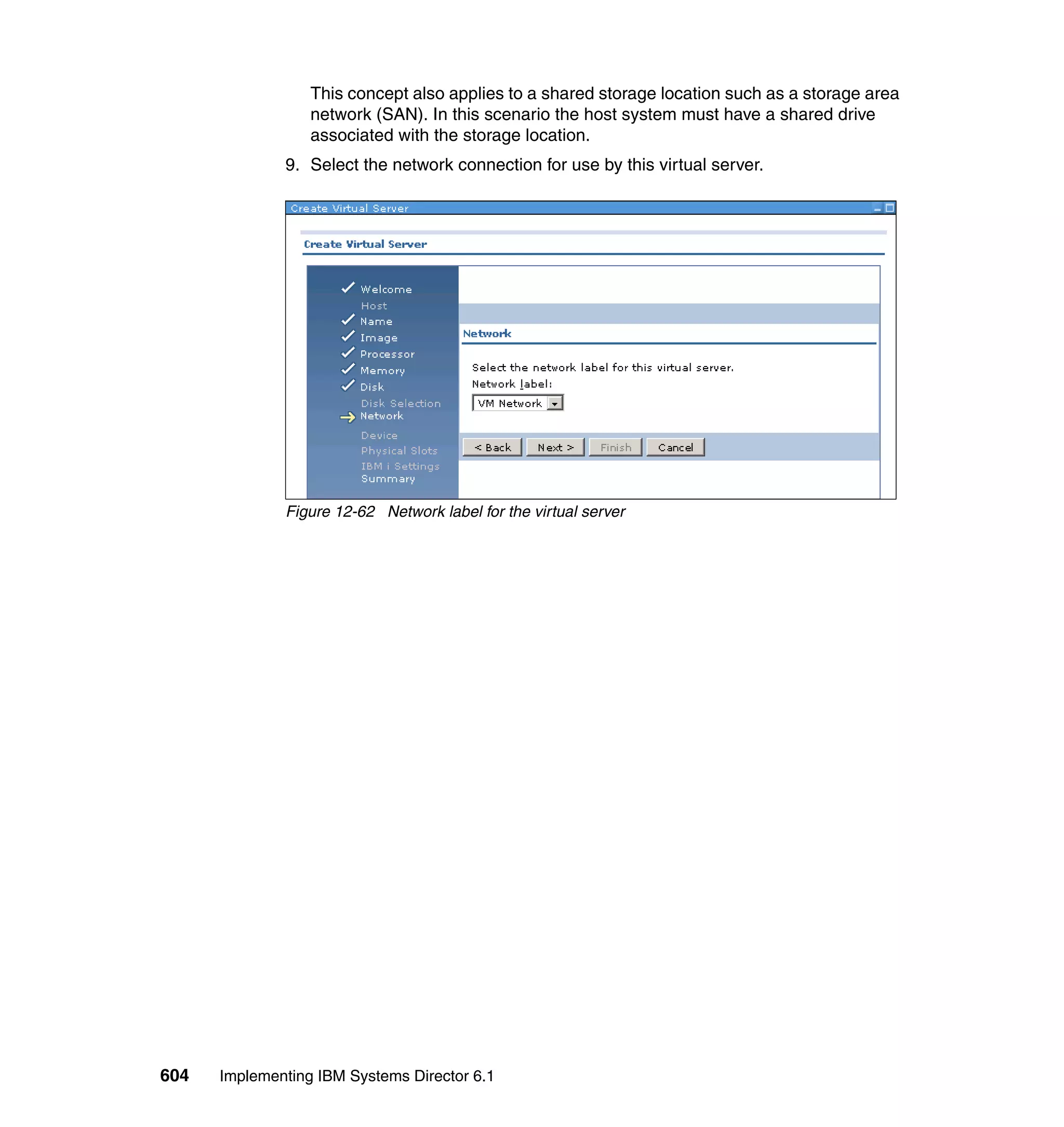 604 Implementing IBM Systems Director 6.1
This concept also applies to a shared storage location such as a storage area
network (SAN). In this scenario the host system must have a shared drive
associated with the storage location.
9. Select the network connection for use by this virtual server.
Figure 12-62 Network label for the virtual server
 