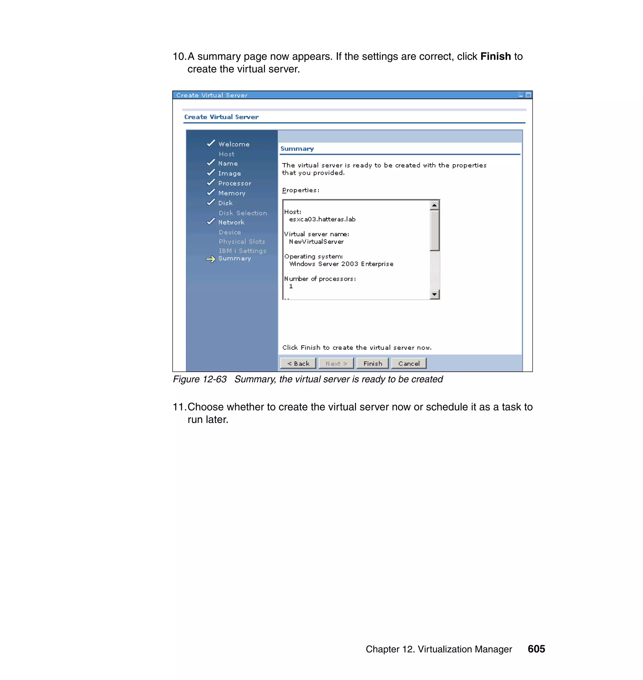 Chapter 12. Virtualization Manager 605
10.A summary page now appears. If the settings are correct, click Finish to
create the virtual server.
Figure 12-63 Summary, the virtual server is ready to be created
11.Choose whether to create the virtual server now or schedule it as a task to
run later.
 